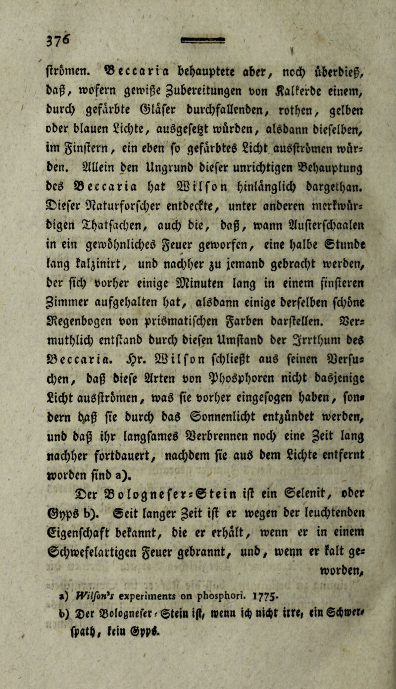 37« ✓ * gromen. Beccaria behauptete aber, ncdt> überbteg, bag, wofern gewige gubereitungen oon ßalferbe einem, burd) gefärbte ©lafer burdjfallcnbcn, rotben, gelben ober blauen £id;te, auSgefefct würben, aisbann biefelben, im gingern, ein eben fo gefärbtes £id)t auögromcn wür^ ben. SUIein ben Ungrunb biefer unrichtigen Behauptung bcS Beecaria bat SBilfon binldnglid) bargetban. tiefer 9caturforfd;er entbeefte, unter anberen merfwürs bigen £batfad;en, aud; bic, bag, wann 2lugerfd)aalen in ein gew6bnltd)eS geuer geworfen, eine l^albe ©tunbe lang fal^inirt, unb nad;ber $u jemanb gebrad)t werben, ber ftd) uorber einige Minuten lang in einem fingeren gimmer aufgebalten bat, aisbann einige berfelben fd;6nc Regenbogen oon priSmatifd;en garben bargellen. 23er* mutblid; entganb burd) biefen Umganb ber 3rrtl;um be$ Vcccaria. Jpr. Söilfon fdgiegt aus feinen Verfus eben, bag biefe 2lrten oon *J3bo$pborcn nid;t baSjenige Siebt auSgr&men, was ge oorber eingefogen haben, fon* bern fc^ag ge bureb ba$ @onnenlid;t entjunbet werben, unb bag ibr langfameS Verbrennen nod> eine geit lang «aebber fortbauert, nad;bem ftc auö bem Sid;te entfernt worben g'nb a). £)er 33 o lognefer*©tetn tg ein ©elenit, ober ©ppS b). ©eit langer geit ig er wegen ber leud;tenben ©igenfd;aft befannt, bie er erbalt, wenn er in einem ©d;wefelartigen geuer gebrannt, unb, wenn er falt ge* worben, ») Wilfon's experiments on phosphori. 1775* b) $er Bolognefetf ©teitt i(t, trenn ich nicht irre, em©cb»eri fpatbi tein @pp*.