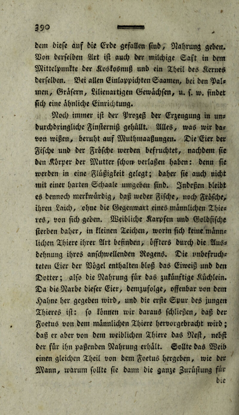 fcern biefe auf bie @rbe gefallen (mb, Dcabrung geben. SSon bcrfelben 2lrt ift aud) bei- milchige Saft in beut Sföittclpunfte ber ÄoSfoSnuß unb ein Übeil beb fernes berfelbcn. 23ei allen @inlappid;ten Saatnen, bei ben tyaU men, ©rdfern, Silienavtigen ©emdd;fen, u. f. m. ftnbet ftd; eine dbnlidje (£inrid;tung. 9?od; immer ijl bet* 9)ro$eß ber (Erzeugung in un* burchbringlid;e ginfierniß gelallt. 2111 es, mas mit bas pon mißen, beruht auf Sftutbmaaßungen. ©ie Sier ber gifche unb ber grbfebe merben befrud;tet, nad)bem fte ben ß&rper ber Butter fd;om verlaßen höben: benn fte merben in eine glüßigfeifc gelegt; baljer fte aud) nicht mit einer barten Sd;aale umgeben ftttb. Snbcßen bleibt es bennod) merfmttrbtg, baß meber gifd;e, nod; gr6fd;e, ihren £aid), ebne bie ©egenmart eines männlichen Übte« veS, Pon ftd> geben. ÜBeiblicbc Karpfen unb ©olbftfd;e fterben baber, in fleinen Ücid;en, morin ftd; feine mann? lid;cn Übtere ihrer 2lrt beftnben, bfftcrS burch bie 2luSs bebnung ihres anfd;mellenben SKogenS. £ie unbefrud)s teten (Tier ber SSegel enthalten bloß baS ©imeiß unb bert SDotter; alfe bie Nahrung für baS jufitnftige $üd)Iein. £a bie Ocarbe biefer (Eier, bent$ufolgc, offenbar non betn j^abne ber gegeben mirb, unb bie erjte Spur beS jungen ÜhiereS ifi: fo fennen mir barauS fd;üeßen, baß ber goetuS pon bem ntdnnlid)cn Übierc berporgebraebt mirb; baß er aber Pon bem meiblkhcn Übtere baS 9ce(f, nebff ber für ihn paßenben Nahrung erhalt. Sollte baS SBeib einen glcidjen Übeil Pon bem goetuS bergeben, mie ber fötann, marum feilte fte bann bie ganje guräjlung für - bie