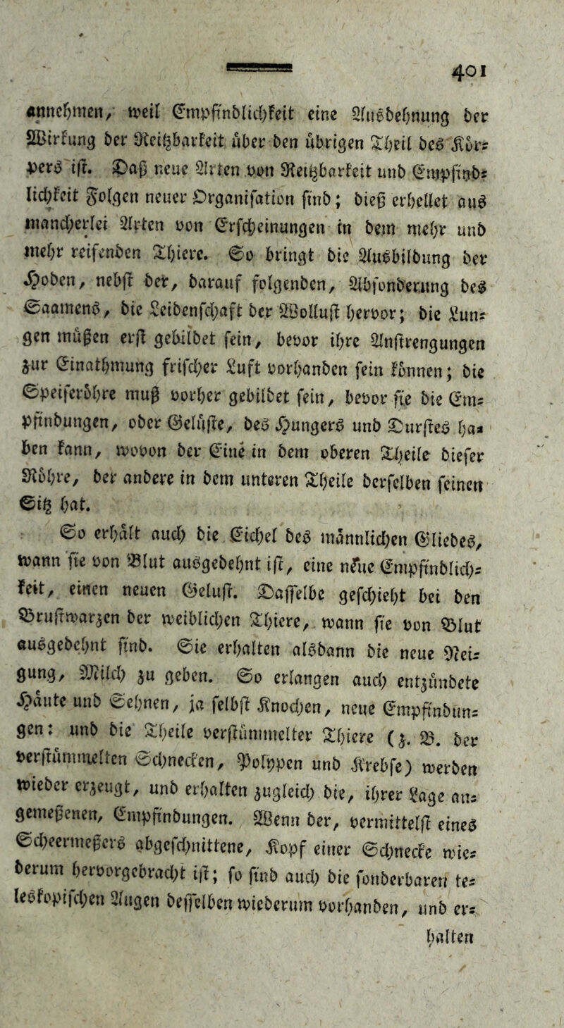 4oi ««nehmen, meil @mpfinblid)feit eine Sfubbehnung ber SBtrfung bcr IKei^bavPett über ben übrigen S^etf beb^brs 4>er£ ifr. £>ag neue Sitten oon SKet^barteit unb Gimpfight Iidbfett folgen neuer Crganifation ftnb; bieg erhellet aud mancherlei Slrten oon Grrfchcinungen tn bem mel;r unb mehr reifenben ÄJiere. ©o bringt bie Sluobilbung ber ^)oben, nebft ber, barauf folgenbcn, Slbfonbeamg beb ©aarnenb, bie $eibenfd;aft ber SBolluff heroor; bie Um gen mögen er(l gebilbet fein, besor ihre Sprengungen jur (Sinathmung frifd;er £uft aorljanhen fein tonnen; bie ©peiferbhre mug oorher gebilbet fein, bebor fte bie <5ms pftnbungen, ober ©elufte, bebjpungerb unb £)urfteb ha* ben fann, mooon ber £ine in bem oberen Steile biefer S^bhre, ber anbere in bem unteren Zfyeilc berfclben feinen ©i§ hat. 0o erhalt auch hie ßid&el beb mannlicl)en ©liebeb, mann fte oon «lut aubgebehnt i(!, eine nfne (fmpfuiblidh» feit, einen neuen ©elu(f. £>ajfelhe gefegt bei ben ©rufhwjen ber weiblichen Stetere, mann fie oon «lut aubgebehnt ftnb. ©ie erhalten albbann bie neue 92ei* gung, Sßilch ju geben, ©o erlangen aud; ent$ünbete ^>aute unb ©ebnen, ja felbft $nod;cn, neue @mpftnbüns gen: unb bie £bßile bergüntmclter £()iere (y. «. 5er Perftumineltcn ©d;necfen, Rippen unb ^rebfe) werben mieber erzeugt, unb erhalten augletd; bie, ihrer Sage an» gemegenen, Gmpftnbungen. SÖenn ber, ocrnuttelft eineb ©d;eermegcrb abgefd;nittene, $opf einer ©d;necf’e wie* herum hergebracht iß; fo ftnb aud) bie fonberbaren te* lebfopifcheu Singen befleißen wieberum oorhanben, unb er» halten