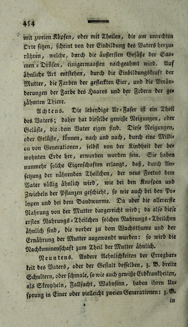 mit jwcicn Äbpfen, ober mit feilen, bie am Unrechten Crte fitjcn, fcljeint »on ber Ginbilbung beb SSaterb berju* rühren, weld;e, burd; bie augergen ©efäge ber ©aas men's ©rufen, cinigermaagen nad;gealjmt wirb. 2luf ähnliche 2lrt entgegen, burd; bie Ginbilbungbfraft ber snjutter, bie garten ber gegecften Gier, unb bie SOcran* berungen ber garte beb bjaareb unb ber gebern ber ge» jitjmten fEbiere. 2ld;tenb. ©ie lebenbige Ursgafer ig ein SLfjcil beS «Daterb; baljer bat biefelbe genüge Neigungen, ober ©clufte, bie ibem S3ater eigen ftnb. ©iefe Neigungen, ober ©dufte, tgnnen, nad; unb nad;, burd; eine «Kilti* on oon ©enerationen, felbg »on ber .Rinb(>eit ber bes mobnten €rbe i/tt, erworben worben fein. Sie haben nunmehr fotdje Gigenfd;aften erlangt, bag, burd; 2In* feljung ber nabrenben 2beild;cn, ber neue goetub bem sßater »böig abnlict; wirb ', wie bei ben Änofpen unb ^wiebeln ber «pganjen gefd;iebt, fo wie auch bei ben «Po* Inpen unb bei bem ©anbwurme. ©a aber bie allererge 9ial;rung »on ber «Kutter b'argereid;t wirb; ba alfo biefc ergen Kabrungb = 2boitd>cn folgen Kabrungb * Sl;eild;en abnlid; gnb, bie »orber ju bem 2Bad)btbume unb ber ©rnabrung bet «Kutter angewanbt würben: fo wirb bie «Rad;fommenfd;aft jum 2beil ber «Kutter abnlid). ««euntenb. 2lnbere 2let;nlid)feiten ber erregbar* feit beb SSaterb, ober ber ©cgalt begelben, j. ». breite (gittern, ober fcbmale, fo wie aud; gewigc Gtbfranf beiten, alb ©trophein, gaöfud)t, ffiabngnn, baten ihren Ur* fprung in Giner ober »ielleicbt jweien©enerationen: j.®-