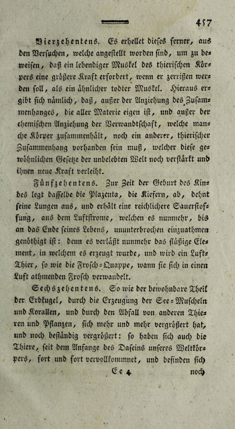 4J7 5)ic?$eI)Ctttett$. OrS ereilet biefcS fetrncir, aus ben 2}erfud;en, mcld;e angegellt worben gnb, um jtt be* meifen, bag ein lebenbiger SftuSfel beS tbierifdben $6r* perS eine grogcrc Alraft erforbert, menn er wenigen mers ben feil, als ein dl)nlid;er tobter SJiuSfcl. hieraus er? gibt ftd; ndtnlid;, bag, auger ber 2lniiebung beS^ufants mcnbangcS, bie aller Materie eigen ig, unb auger ber cl)emifd)en 3(njiel)ung ber 2Sermanbtfd;aft, meld;e tnans d;e Körper iufammenbdlt, nod; ein anberer, tbterifd;cr gufammenbang norbanben fein tnug, mcld)cr biefe ges mobnltd)en ©efel^e ber unbelebten SBelt nod; oevgdrft unb il;nen neue Äraft rerlcibt. S'unfjebentenS. gur geit ber Geburt beS $in* beS legt bajfelbe bie $Ha$cnta, bie liefern, ab, bcf;nt - feine Sungen aus, unb erhalt eine reid;lid;cre ©auergof* fung, aus bem Suftgrome, meld;cn eS nuntnebr, bis an baS @nbe feines SebenS, ununterbrod;en einjuatbmeti gcnotlggt ig: benn es öcrldgt nunmehr baS gugige (£le* ment/ in meld;em es erzeugt mürbe, unb mirb ein £uft* Sl)ier, fo mtc bie grofd; = £Utappe, mann ge gd; in eine« £uft atbmenbcn grofd; rermanbelt. ©ed; Siebentens. ©o mie ber bemobnbarc £beit ber ©rbfugel, burd; bie Beugung ber ©ee s 5}?ufd;clti unb Korallen, unb burd; ben Abfall non anberen Zijks rett unb ^ganjen, ftd; mehr unb mehr bergrbgert l;at, unb nod; begdnbig uergrogert: fo haben ftd; aud; bie &bicre, feit betn Anfänge beS £)afeinS unfercS SBcltlors pcrS, fort unb fort pemollfommnet, unb begaben gd) © e 4 nod)