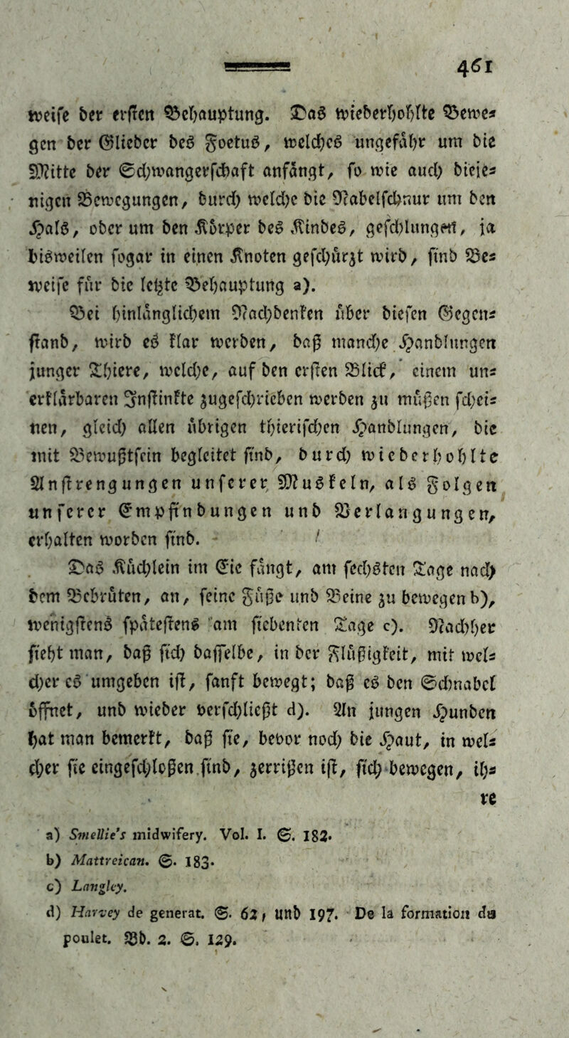 weife ber erftctt Behauptung. £aa wieberljohlte Bewe* gen ber ©lieber bea goetua, wclchca ungefähr um bie Dritte ber 0d;wangerfdbaft anfängt, fo wie aud; bieies ttigen Bewegungen, burd; wekhc btc 9?abelfchnur um ben jpala, ober um ben Körper bea ätinbea, gefd)lungetf, ja hiaweilcn fogar in einen knoten gefd;ur$t wirb, ftnb Bes weife für bie letzte Behauptung a). Bei hinlänglichem 9?ad;benfen über biefen (Segens fhnb, wirb cd Har werben, baß mand;e ipanblungen junger Shiere, wcld)e, auf ben crßen Blicf, einem uns erklärbaren 3>nßinkte ^ugefd)ricben werben 311 mußen feheis tten, glctd; allen übrigen thierifd;cn ^anblungen, bic mit Bewußtfein begleitet ftnb, burd) wieberbohlte 21 n fl re ng ungen unferer 5D?ua fein, ala g eigen tinfercr Crmpftnbungen unb Be Hängungen, erhalten worben ftnb. I £aa Büchlein im (£tc fängt, am fed;atcn Sage nad> bem Bebrüten, an, feine guße unb Beine $u bewegenb), wenigßend fpäteßena dm ftebenten Sage c). Bad)ber fteht man, baß ftd; baffelbe, in ber glußigfeit, mit weis d)er cd umgeben iß, fanft bewegt; baß ca ben ©dmabcl öffnet, unb wieber t>erfd)ließt d). 2In jungen ä^unben hat man bemerkt, baß fie, betwr nod; bie $aut, in weis eher ftc etngefd;lcßen ftnb, aerrißen iß, ftd; bewegen, if;* re a) SmeUies midwifery. Vol. I. 182* b) Mattreican. 183* c) Langlcy. d) Harvey de generat. ©. 62 t Uttb 197. De la formation da