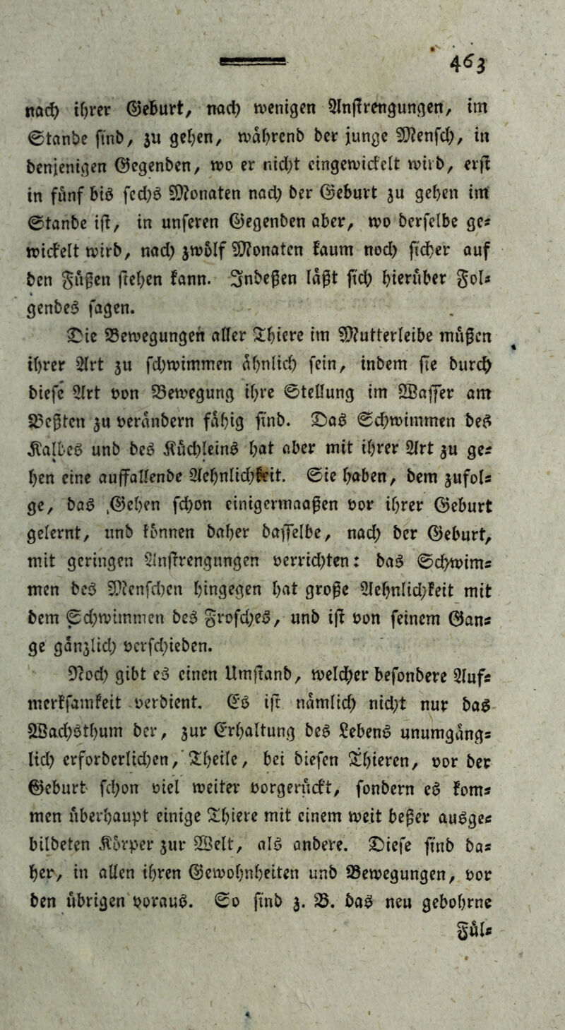 ©tanbe finb, $u gehen, wahrcnb ber junge SRenfd;, in benjenigen ©egenben, wo er ntd>t cingewicfclt wirb, evfb in fünf &iö fcd)3 Monaten nad) ber ©eburt ju geben im ©tanbe ift, in unferen ©egenben aber, wo bcrfelbe ge? wid’eltwirb, nad) jwolf Monaten faum nod) ftdher auf ben $ugett freien fann. 3nbegen lagt ftd; hierüber gol* genbeS fagen. £ie Bewegungen aller £biere im 9ftutterleibe rnugen ihrer 2lrt ju fd;wimmen ähnlich fein, inbem (Te burch biefc 2lrt non Bewegung ihre ©teüung im SBaffer am hegten 311 oeränbern fähig ft’nb. £>ag ©djwimmen be$ halbes unb be$ $ud)lein$ hat aber mit ihrer 2frt 3U ge* ben eine auffallenbe 2lehnlid;frit. ©ie haben, bem jnfol* ge, bat? .©eben fd)on einigermaagen nor ihrer ©eburt gelernt, unb fonnen baber baffelbe, nad) bcr ©eburt, mit geringen Sinffrengungen oerrid^ten: ba3 ©dhwim* men be$ 9ftenfd)en hingegen hat groge 2Jehnlid/Feit mit bem ©d;nummen be6 grofd;e3, unb ift non feinem ©an* ge ganjlid) oerfd;ieben. 9cod) gibt e3 einen Um|tanb, weld;er befonbere Slufs merffamfeit oerbient. (£$ ijt nämlich nid;t nur bag SBachöthum ber, 3ur (Erhaltung beg Sebent unumgäng* lid) crforberlidjen, £heile, bei biefen Üthieren, nor ber ©eburt fd)on niel weiter oorgerüeft, fonbern c6 fom* men überhaupt einige £biere mit einem weit beger augge* bilbeten Körper $ur SSelt, al$ anbere. 2)iefe ft'nb ba* her, in allen ihren ©emobnbeiten unb Bewegungen, nor ben übrigen ooraub. 0o ft'nb 3. B. bab neu gebohrne g*U