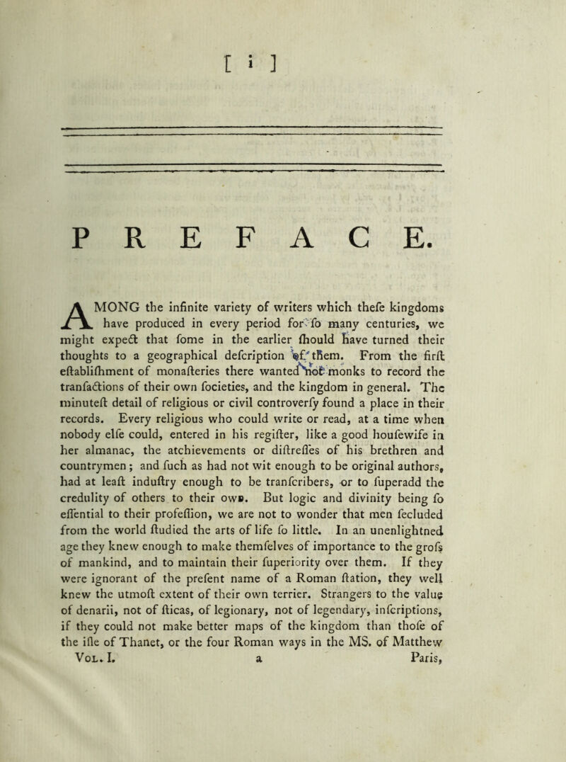 PREFACE. AMONG the infinite variety of writers which thefe kingdoms have produced in every period for -fo many centuries, we might expedl that fome in the earlier (hould have turned their thoughts to a geographical defcription '^f'tfiem. From the firft eftablilhment of monafteries there wantedSiot monks to record the tranfadtions of their own focieties, and the kingdom in general. The minuted: detail of religious or civil controverfy found a place in their records. Every religious who could write or read, at a time when nobody elfe could, entered in his regifter, like a good houfewife in her almanac, the achievements or diftrefles of his brethren and countrymen ; and fuch as had not wit enough to be original authors, had at leaft induftry enough to be tranfcribers, or to fuperadd the credulity of others to their owu. But logic and divinity being fo eflential to their profeflion, we are not to wonder that men fecluded from the world ftudied the arts of life fo little. In an unenlightned age they knew enough to make themfelves of importance to the grofs of mankind, and to maintain their fuperiority over them. If they were ignorant of the prefent name of a Roman ftation, they well knew the utmoft extent of their own terrier. Strangers to the value of denarii, not of fticas, of legionary, not of legendary, infcriptions, if they could not make better maps of the kingdom than thofe of the ifle of Thanet, or the four Roman ways in the MS. of Matthew Vol* I* a Paris,