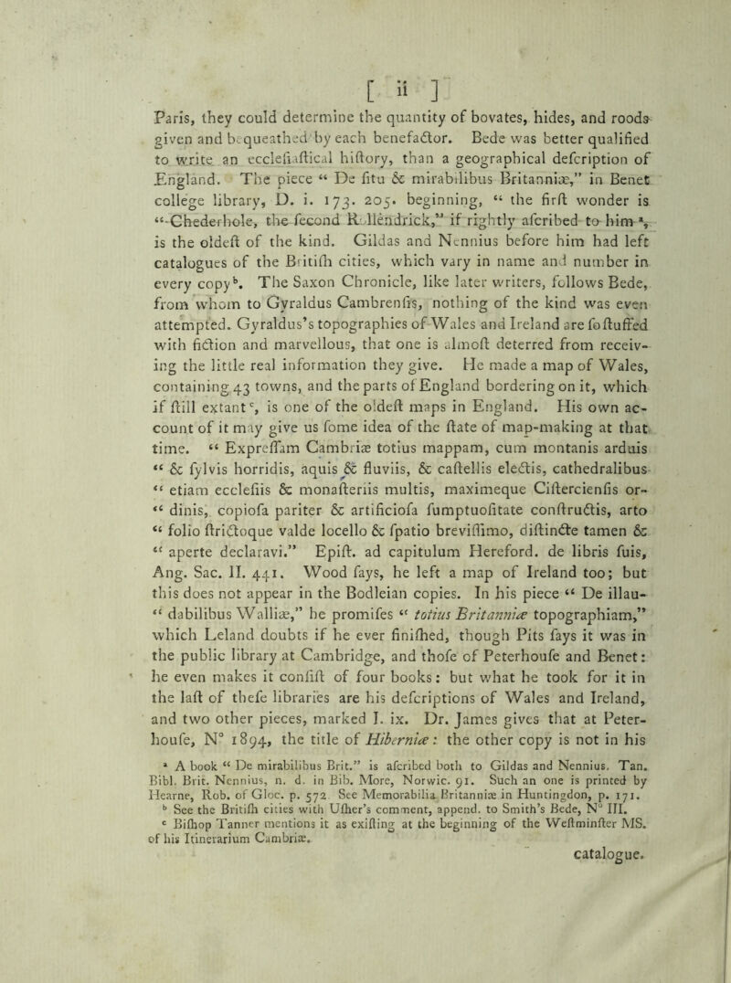 Paris, they could determine the quantity of bovates, hides, and roods- given and b. queathed by each benefadlor. Bede was better qualified to write an ecclefiaftical hiftory, than a geographical defcription of England. The piece “ De fitu 6c mirabilibus Britannia,” in Benet college library, D. i. 173. 205. beginning, “ the firfl: wonder is “Chederhole, the fecond Rolleiidrick.,” if rightly afcribed to him % is the oldeft of the kind. Gildas and Nennius before him had left catalogues of the B'itifh cities, which vary in name and number in every copyb. The Saxon Chronicle, like later writers, follows Bede, from whom to Gyraldus Cambrenfis, nothing of the kind was even attempted. Gy raldus’s topographies of Wales and Ireland are fofluffed with fidion and marvellous, that one is almofl: deterred from receiv- ing the little real information they give. He made a map of Wales, containing 43 towns, and the parts of England bordering on it, which if dill extantc, is one of the oldeft maps in England. His own ac- count of it may give us fome idea of the ftate of map-making at that time. “ Expreflam Cambriae totius mappam, cum montanis arduis “ 6c fylvis horridis, aquis 6c fluviis, 6c caftellis eledis, cathedralibus “ etiam eccleflis 6c monafteriis multis, maximeque Ciftercienfis or- *c dinis, copiofa pariter & artificiofa fumptuofitate conftrudis, arto “ folio ftridoque valde locello 6c fpatio breviflimo, diflinde tamen 6c iC aperte declaravi.” Epift. ad capitulum Hereford, de libris fuis, Ang. Sac. II. 441. Wood fays, he left a map of Ireland too; but this does not appear in the Bodleian copies. In his piece “ De illau— “ dabilibus Walliae,” be promifes <( totius Britannia topographiam,” which Leland doubts if he ever finifhed, though Pits fays it was in the public library at Cambridge, and thofe of Peterhoufe and Benet: he even makes it conftft of four books: but what he took for it in the laft of thefe libraries are his deferiptions of Wales and Ireland, and two other pieces, marked I. ix. Dr. James gives that at Peter- houfe, N° 1894, the title of Hibernia:, the other copy is not in his 1 A book “ De mirabilibus Brit.” is afcribed both to Gildas and Nennius. Tan. Bibl. Brit. Nennius, n. d. in Bib. More, Norwic. 91. Such an one is printed by Hearne, Rob. of Gloc. p. 572 See Memorabilia Britannia in Huntingdon, p. iyj. b See the Britilh cities with Ufher’s comment, append, to Smith’s Bede, N° III. c Bifhop Tanner mentions it as exiting at the beginning of the Weftminfter MS. of his Itinerarium Cambria;. catalogue.