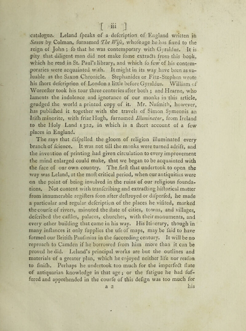 4 [ m .] catalogue. Leland fpeaks of a defcription of England written in Saxon by Colman, furnamed ’The Wifey whofeage he has fixed to the reign of John ; fo that he was contemporary with Gyraldus. It is pity that diligent man did not make fome extracts from this book, which he read in St. Paul’s library, and which fo few of his contem- poraries were acquainted with. It might in its way have been as va- luable as the Saxon Chronicle. Stephanides or Fitz-Stephen wrote his fhort defcription of London a little before Gyraldus. William of Worceder took his tour three centuries after both ; and Hearne, who laments the indolence and ignorance of our monks in this article, grudged the world a printed copy of it. Mr. Nafmith, however, has publithed it together with the travels of Simon Symeonis an Irilh minorite, with friar Hugh, furnamed Illuminator, from Ireland to the Holy Land 1322, in which is a fhort account of a few places in England. The rays that difpelled the gloom of religion illuminated every branch of fcience. It was not till the monks were turned adrift, and the invention of printing had given circulation to every improvement the mind enlarged could make, that we began to be acquainted with the face of our own country. The fird that undertook to open the way was Leland, at the mod; critical period, when our antiquities were on the point of being involved in the ruins of our religious founda- tions. Not content with tranfcribing and extracting hidorical matter from innumerable regiders foon after dedroyed or difperfed, he made a particular and regular defcription of the places he vihted, marked thecourfe of rivers, minuted the date of cities, towns, and villages, defcribed the cadles, palaces, churches, with their monuments, and every other building that came in his way. His Itinerary, though in many indances it only fupplies the ufeof maps, maybe faid to have formed our Britifh Paufanias in the fucceeding century. It will be no reproach to Camden if he borrowed from him more than it can be proved he did. Leland’s principal works are but the outlines and materials of a greater plan, which he enjoyed neither life nor reafon to fini(h. Perhaps he undertook too much for the imperfect date of antiquarian knowledge in that age ; or the fatigue he had dif- fered and apprehended in the courfe of this defign was too much for a 2 his