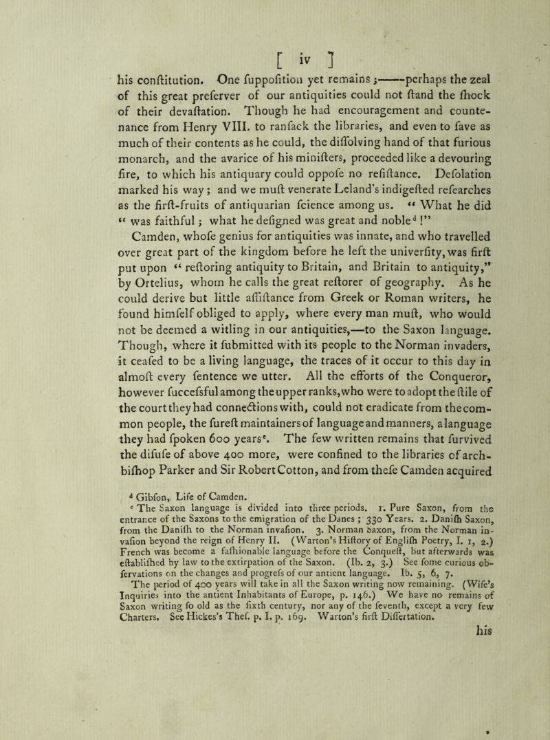 his confutation. One fuppofition yet remains ; perhaps the zeal of this great preferver of our antiquities could not ftand the fhock of their devaluation. Though he had encouragement and counte- nance from Henry VIII. to ranfack the libraries, and even to fave as much of their contents as he could, the difTolving hand of that furious monarch, and the avarice of his minifters, proceeded like a devouring fire, to which his antiquary could oppofe no refiflance. Defolation marked his way ; and we muft venerate Leland’s indigefted refearches as the firft-fruits of antiquarian fcience among us. “ What he did “ was faithful; what hedefigned was great and nobled!” Camden, whofe genius for antiquities was innate, and who travelled over great part of the kingdom before he left the univerfity, was firft put upon “ reftoring antiquity to Britain, and Britain to antiquity,’* by Ortelius, whom he calls the great reftorer of geography. As he could derive but little afiiftance from Greek or Roman writers, he found himfelf obliged to apply, where every man muft, who would not be deemed a witling in our antiquities,—to the Saxon language. Though, where it fubmitted with its people to the Norman invaders, it ceafed to be a living language, the traces of it occur to this day in almoft every fentence we utter. All the efforts of the Conqueror, however fuccefsful among the upper ranks, who were to adopt the ftile of the court they had connexions with, could not eradicate from thecom- mon people, the fureft maintainersof languageandmanners, alanguage they had fpoken 600 years'. The few written remains that furvived the difufe of above 400 more, were confined to the libraries of arch- bifhop Parker and Sir Robert Cotton, and from thefe Camden acquired d Gibfon, Life of Camden. e The Saxon language is divided into three periods. 1. Pure Saxon, from the entrance of the Saxons to the emigration of the Danes ; 330 Years. 2. Danifh Saxon, from the Danifh to the Norman invafion. 3. Norman baxon, from the Norman in- vafion beyond the reign of Henry II. (Warton’s Hiftory of Englifh Poetry, I. 1, 2.) French was become a fafhionable language before the Conqueft, but afterwards was eftablifhed by law to the extirpation of the Saxon. (Ib. 2, 3.) See fome curious ob- fervations on the changes and progrefs of our antient language. Ib. 5, 6, 7. The period of 400 years will take in all the Saxon writing now remaining. (Wife’s Inquiries into the antient Inhabitants of Europe, p. 146.) We have no remains of Saxon writing fo old as the fixth century, nor any of the feventh, except a very few Charters. See Hickes’s Thef. p. I. p. 169. Warton’s firft Diflertation. his