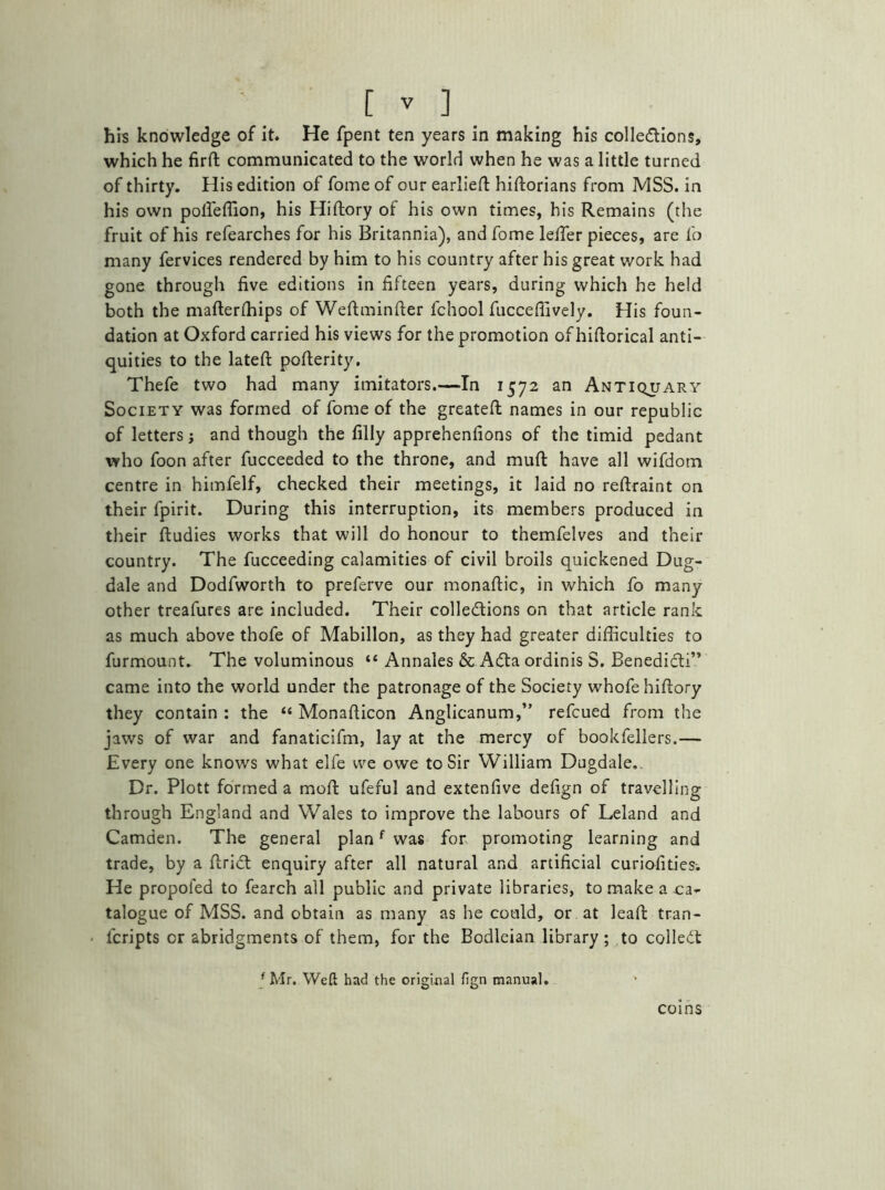 his knowledge of it. He fpent ten years in making his collections, which he fird communicated to the world when he was a little turned of thirty. His edition of fome of our earlied hidorians from MSS. in his own pofleffion, his Hidory of his own times, his Remains (the fruit of his refearches for his Britannia), and fome leffier pieces, are fo many fervices rendered by him to his country after his great work had gone through five editions in fifteen years, during which he held both the maderffiips of Wedminder fchool fuccefiively. His foun- dation at Oxford carried his views for the promotion of hidorical anti- quities to the lated poderity, Thefe two had many imitators.—In 1572 an Antiquary Society was formed of fome of the greateft names in our republic of letters; and though the filly apprehenfions of the timid pedant who foon after fucceeded to the throne, and muft have all wifdom centre in himfelf, checked their meetings, it laid no redraint on their fpirit. During this interruption, its members produced in their dudies works that will do honour to themfelves and their country. The fucceeding calamities of civil broils quickened Dug- dale and Dodfworth to preferve our monadic, in which fo many other treafures are included. Their collections on that article rank as much above thofe of Mabillon, as they had greater difficulties to furmount. The voluminous “ Annales & ACta ordinis S. BenediCti” came into the world under the patronage of the Society whofe hiftory they contain : the “ Monafticon Anglicanum,” refcued from the jaws of war and fanaticifm, lay at the mercy of bookfellers.— Every one knows what elfe vve owe to Sir William Dugdale.. Dr. Plott formed a moll: ufeful and extenfive defign of travelling through England and Wales to improve the labours of Leland and Camden. The general planf was for promoting learning and trade, by a driCt enquiry after all natural and artificial curiofities-. He propofed to fearch all public and private libraries, to make a .ca- talogue of MSS. and obtain as many as he could, or at lead tran- fcripts cr abridgments of them, for the Bodleian library; to colled f Mr. Weft had the original fign manual. coins