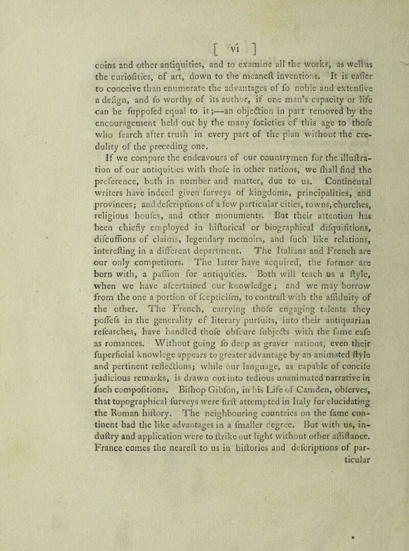 coins and other antiquities, and to examine all the works, as well as the curiofities, of art, down to the meanefl inventions. It is eafier to conceive than enumerate the advantages of fo noble and extenfive a defign, and fo worthy of its author, if one man’s capacity or life can be fuppofed equal to it;—an objection in part removed by the encouragement held out by the many focieties of this age to thofe who fearch after truth in every part of the plan without the cre- dulity of the preceding one. If we compare the endeavours of our countrymen for the illuflra- tion of our antiquities with thofe in other nations, we fhall find the preference, both in number and matter, due to us. Continental writers have indeed given furveys of kingdoms, principalities, and provinces; anddefcriptions of a few particular cities, towns, churches, religious houfes, and other monuments. But their attention has been chiefly employed in hiflorical or biographical difquifitions, difcuffions of claims, legendary memoirs, and fuch like relations, interefling in a different department. The Italians and French are our only competitors. The latter have acquired, the former are born with, a pafiion for antiquities. Both will teach us a flyle, when we have afcertained our knowledge ; and we may borrow from the one a portion of fcepticifm, to contrail: with the affiduity of the other. The French, carrying thofe engaging talents they poffefs in the generality of literary purfuits, into their antiquarian refearches, have handled thofe obfcure fubjeds with the fame eafe as romances. Without going fo deep as graver nations, even their fuperficial knowlege appears to greater advantage by an animated flyle and pertinent reflections; while our language, as capable of concife judicious remarks, is drawn out into tedious unanimated narrative in fuch compofitions. Bifliop Gibfbn, in his Life of Camden, obferves, that topographical furveys were firtl attempted in Italy for elucidating the Roman hiflory. The neighbouring countries on the fame con- tinent had the like advantages in a fmaller degree. But with us, in- dultry and application were toflrikeout light without other afiiflance. France comes the neareft to us in hillories and dcfcriptions of par- ticular