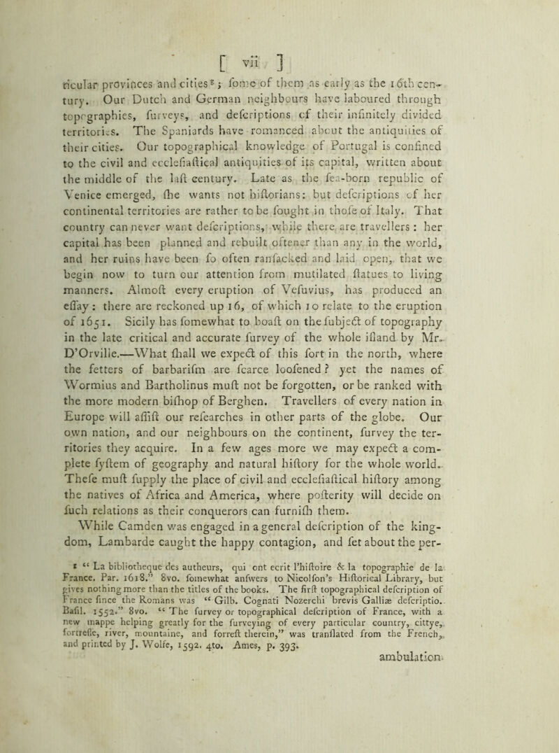 titular provinces and cities8; fomc of them as early as the 16th cen- tury. Our Dutch and German neighbours have laboured through topographies, furveys, and defcriptions cf their infinitely divided territories. The Spaniards have romanced about the antiquities of their cities. Our topographical knowledge of Portugal is confined to the civil and ecclefiaftical antiquities of its capital, written about the middle of the laft century. Late as the fea-born republic of Venice emerged, (lie wants not hiftorians: but defcriptions of her continental territories are rather to be fought in thofe oi Italy. That country can never want defcriptions, while there are travellers : her capital has been planned and rebuilt oftener than any in the world, and her ruins have been fo often ranfacked and laid open, that we begin now to turn our attention from mutilated flatues to living manners. Almoft every eruption of Vefuvius, has produced an eft'ay: there are reckoned up 16, of which 10 relate to the eruption of 1651. Sicily has fomewhat to boaft on thefubjedl of topography in the late critical and accurate furvey of the v/hole ifiand by Mr. D’Orvilie.—What fhall we expedt of this fort in the north, where the fetters of barbarifm are fcarce loofened ? yet the names of Wormius and Bartholinus muft not be forgotten, or be ranked with the more modern bifhop of Berghen. Travellers of every nation in Europe will afiift our refearches in other parts of the globe. Our own nation, and our neighbours on the continent, furvey the ter- ritories they acquire. In a few ages more we may expedt a com- plete fyftem of geography and natural hiftory for the whole world. Thefe muft fupply the place of civil and ecclefiaftical hiftory among the natives of Africa and America, where pofterity will decide on iuch relations as their conquerors can furnifh them. While Camden was engaged in a general defeription of the king- dom, Lambarae caught the happy contagion, and fet about the per- « “ La bibliotheque des autheurs, qui ont ecrit l’hiftoire & la topographie de la France. Par. 1618.” 8vo. fomewhat anfwers to Nicolfon’s Hiftorical Library, but gives nothing more than the titles of the books. The firft topographical defeription of France fince the Romans was “ Gilb. Cognati Nozerchi brevis Galliae deferiptio. Lafil. 1552.'’ 8vo. “ The furvey or topographical defeription of France, with a new inappe helping greatly for the furveying of every particular country, cittye, fortrefic, river, monntaine, and forreft therein,” was tranflated from the French, and printed by J. Wolfe, 1592. 4to. Ames, p. 393. ambulation