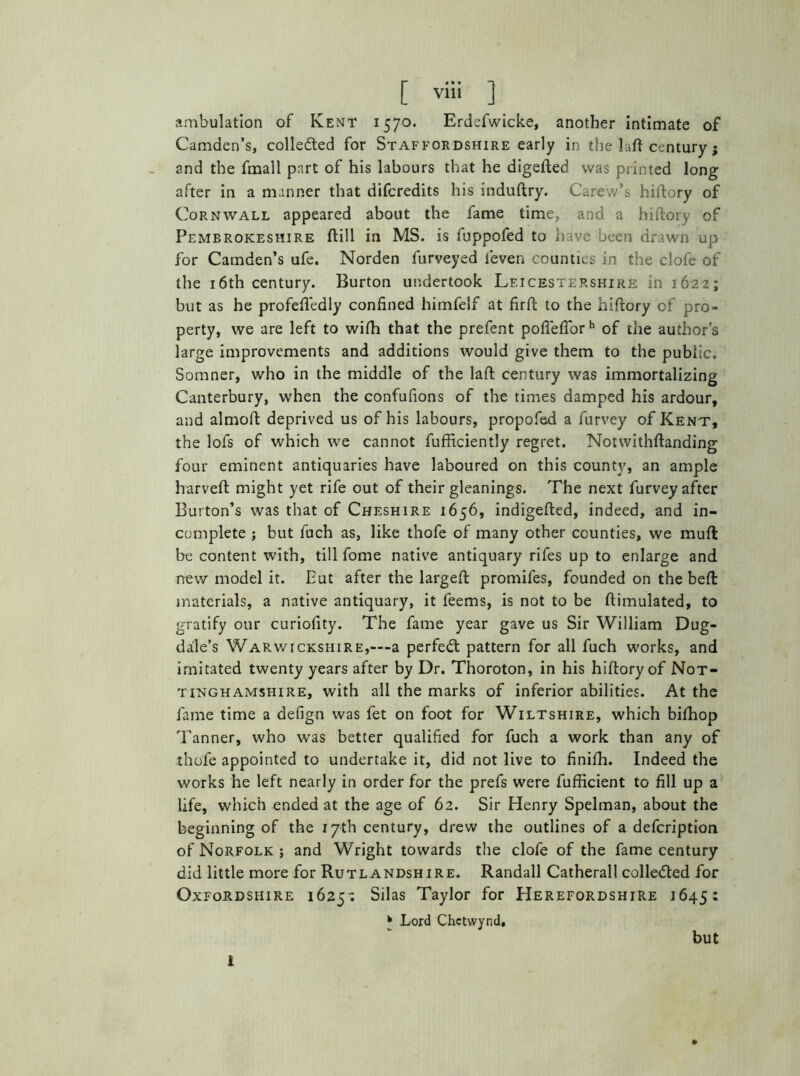 ambulation of Kent 1570. Erdefwicke, another intimate of Camden’s, collected for Staffordshire early in the laft century; and the fmall part of his labours that he digefted was printed long after in a manner that difcredits his induftry. Carew’s hiftory of Cornwall appeared about the fame time, and a hiftory of Pembrokeshire ftill in MS. is fuppofed to have been drawn up for Camden’s ufe. Norden furveyed leven counties in the clofe of the 16th century. Burton undertook Leicestershire in 1622; but as he profefiedly confined himfelf at firft to the hiftory of pro- perty, we are left to wifti that the prefent pofleflorh of the author’s large improvements and additions would give them to the public. Somner, who in the middle of the laft century was immortalizing Canterbury, when the confufions of the times damped his ardour, and almoft deprived us of his labours, propofed a furvey of Kent, the lofs of which we cannot fufficiently regret. Notwithftanding four eminent antiquaries have laboured on this county, an ample harveft might yet rife out of their gleanings. The next furvey after Burton’s was that of Cheshire 1656, indigefted, indeed, and in- complete ; but fuch as, like thofe of many other counties, we muft be content with, till fome native antiquary rifes up to enlarge and new model it. Put after the largeft promifes, founded on the beft materials, a native antiquary, it feems, is not to be ftimulated, to g-ratify our curiofity. The fame year gave us Sir William Dug- dale’s Warwickshire,—a perfect pattern for all fuch works, and imitated twenty years after by Dr. Thoroton, in his hiftory of Not- tinghamshire, with all the marks of inferior abilities. At the fame time a defign was fet on foot for Wiltshire, which bifhop Tanner, who was better qualified for fuch a work than any of thofe appointed to undertake it, did not live to finiih. Indeed the works he left nearly in order for the prefs were fufficient to fill up a life, which ended at the age of 62. Sir Henry Spelman, about the beginning of the 17th century, drew the outlines of a defcription of Norfolk ; and Wright towards the clofe of the fame century did little more for Rutlandshire. Randall Catherall collected for Oxfordshire 1625-: Silas Taylor for Herefordshire 1645: * Lord Chetvvynd, but i