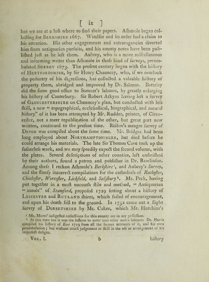 but we are at a Iofs where to find their papers. Alhmole began col- lecting for Berkshire 1667. Windfor and its order had a claim to his attention. His other engagements and extravagancies diverted him from antiquarian purfuits, and his county notes have been pub- lifhed juft as he left them. Aubrey, who is a more mifcellaneous and informing writer than Afhmoie in thele kind of furveys, peram- bulated Surrey 1673. The prelent century began with the hiftory of Hertfordshire, by Sir Henry Chauncey, who, if we overlook the pedantry of his digreflions, has collected a valuable hiftory of property there, abridged and improved by Dr. Salmon. Batteley did the fame good office to Somner’s labours, by greatly enlarging his hiftory of Canterbury. Sir Robert Atkyns having left a l'urvey of Gloucestershire on Chauncey’s plan, but conducted with lefs (kill, a new “ topographical, ecclefiaftical, biographical, and natural hiftory” of it has been attempted by Mr. Rudder, printer, of Ciren- cefter, not a meer republication of the other, but great part new written, continued to the prefent time. Rifdon’s meagre l’urvey of Devon was compiled about the fame time. Mr. Bridges had been long employed about Northamptonshire, but died before he could arrange his materials. The late Sir Thomas Cave took up the fatherlefs work, and we may fpeedily expeCt the fecond volume, with the plates. Several defcriptions of other counties, left unfinifhed by their authors, found a patron and publilher in Dr. Rawlinfon. Among thefe I reckon Alhmole’s Berkfhireand Aubrey’s Surrey, and the flimfy incorreCt compilations for the cathedrals of Rochejier, Chichejler, Worcejier, Lichfield, and Salifbury k. Mr. Peck, having put together in a rnofl uncouth {file and method, “ Antiquarian “ annals” of Stamford, propofed 1729 fetting about a hiftory of Leicester and Rutland fhires, which failed of encouragement, and upon his death fell to the ground. In 1732 came out a flight furvey of Dorsetshire by Mr. Coker, which Mr. Hutchins’s * Mr. Mores’ indigefted colle£tions for this county are in my pofieffion: k At this time too it was the falhion to enter into other men’s labours: Dr. Harris compiled his hiftory of Kent ly 19 from all the former accounts of it, and his own perambulation ; but without much judgement or Ikill in the ufe or arrangement of his imperfect defigns. VOL. I. b hiftory