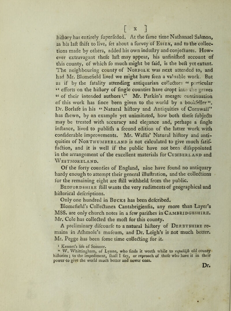 hidory has entirely fuperfeded. At the fame time Nathanael Salmon, as his lad; fhift to live, fet about a furvey of Essex, and to the collec- tions made by others, added his own indudry and conje&ures. How- ever extravagant thele lad may appear, his unfinifhed account of this county, of which fo much might be faid, is the bed yet extant. The neighbouring county of Norfolk was next attended to, and had Mr. Blomefield lived we might have feen a valuable work But as if by the fatality attending antiquarian collectors ** p r'icular “ efforts on the hidory of fingle counties have dropt into the graves “ of their intended authors h” Mr. Parkin’s meagre continuation of this work has hnce been given to the world by a bookfellerm. Dr. Borlafe in his “ Natural hidory and Antiquities of Cornwall’* has fhewn, by an example yet unimitated, how both thefe fubjedts may be treated with accuracy and elegance and, perhaps a fingle indance, lived to publifh a fecond edition of the latter work with confiderable improvements. Mr. Wallis’ Natural hidory and anti- quities of Northumberland is not calculated to give much fatif- fadtion, and it is well if the public have not been difappointed in the arrangement of the excellent materials for Cumberland and Westmoreland. Of the forty counties of England, nine have found no antiquary hardy enough to attempt their general illudration, and the colledtions for the remaining eight are dill withheld from the public. Bedfordshire dill wants the very rudiments of geographical and hidorical defcriptions. Only one hundred in Bucks has been defcribed. Blomefield’s Colledtanea Cantabrigienfia, any more than Layer’s MSS. are only church notes in a few parishes in Cambridgeshire. Mr. Cole has collected the mod for this county. A preliminary difcourfe to a natural hidory of Derbyshire re- mains in Afhmole’s mufeum, and Dr. Leigh’s is not much better. Mr. Pegge has been fome time colledting for it. 1 Kennet’s life of Somner. m W. Whittingham, of Lynne, who finds it worth while to republijb old county hiftories ; to the impediment, fhall I fay, or reproach of thofe who have it in their power-to give the world much better and newer ones. Dr,