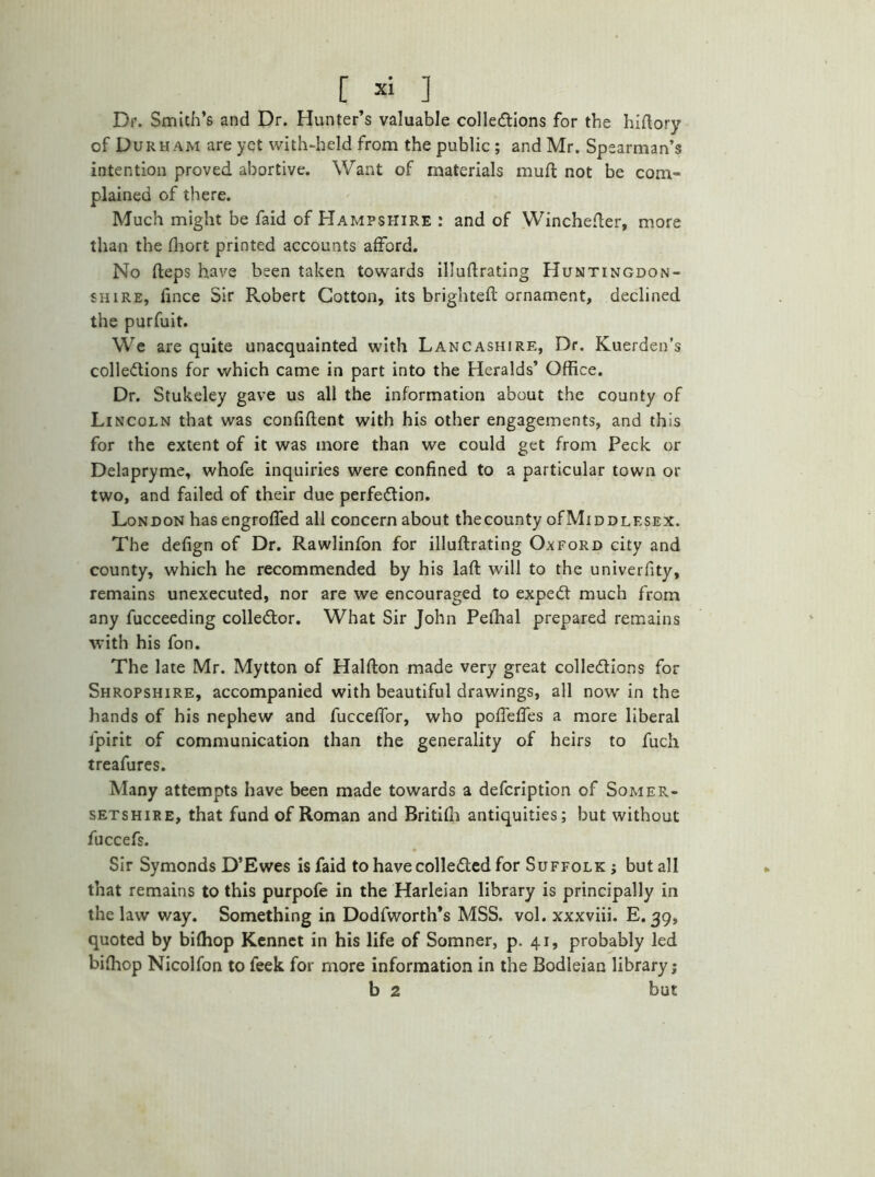 [ * ] Dr. Smith’s and Dr. Hunter’s valuable collections for the hidory of Durham are yet with-held from the public ; and Mr. Spearman’s intention proved abortive. Want of materials muft not be com- plained of there. Much might be faid of Hampshire : and of Wincheder, more than the fliort printed accounts afford. No deps have been taken towards illudrating Huntingdon- shire, fince Sir Robert Cotton, its brighteft ornament, declined the purfuit. We are quite unacquainted with Lancashire, Dr. Kuerden’s collections for which came in part into the Heralds’ Office. Dr. Stukeley gave us all the information about the county of Lincoln that was confident with his other engagements, and this for the extent of it was more than we could get from Peck or Delapryme, whofe inquiries were confined to a particular town or two, and failed of their due perfection. London has engroffed all concern about thecounty oCMiddlesex. The defign of Dr. Rawlinfon for illuflrating Oxford city and county, which he recommended by his lad will to the univerfity, remains unexecuted, nor are we encouraged to expeCt much from any fucceeding collector. What Sir John Peffial prepared remains with his fon. The late Mr. Mytton of Haldon made very great collections for Shropshire, accompanied with beautiful drawings, all now in the hands of his nephew and fucceffor, who pofieffes a more liberal lpirit of communication than the generality of heirs to fuch treafures. Many attempts have been made towards a defcription of Somer- setshire, that fund of Roman and Britifh antiquities; but without fuccefs. Sir Symonds D’Ewes is faid to have collected for Suffolk ; but all that remains to this purpofe in the Harleian library is principally in the law way. Something in Dodfworth’s MSS. vol. xxxviii. E. 39, quoted by bifhop Kennet in his life of Somner, p. 41, probably led biffiop Nicolfon to feek for more information in the Bodleian library j b 2 but
