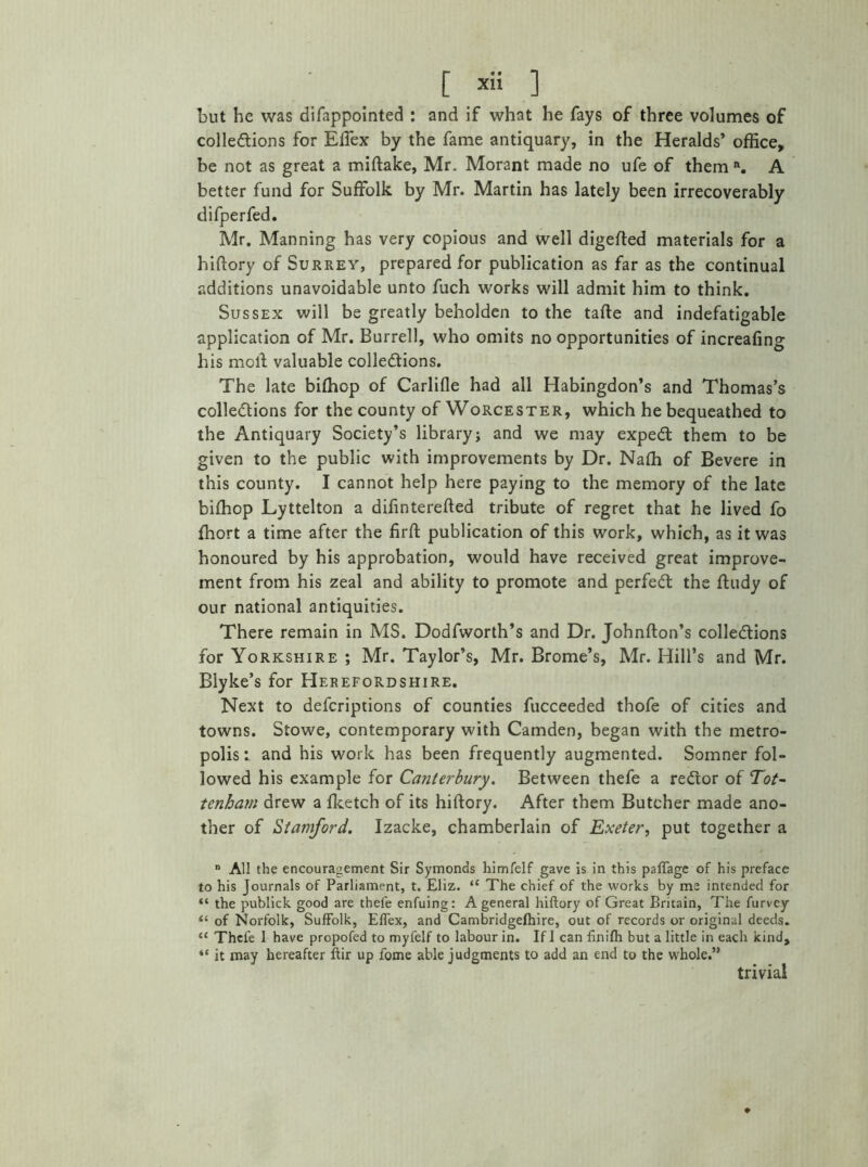 but he was difappointed : and if what he fays of three volumes of collections for Effex by the fame antiquary, in the Heralds’ office, be not as great a miftake, Mr. Morant made no ufe of them n. A better fund for Suffolk by Mr. Martin has lately been irrecoverably difperfed. Mr. Manning has very copious and well digefted materials for a hiftory of Surrey, prepared for publication as far as the continual additions unavoidable unto fuch works will admit him to think. Sussex will be greatly beholden to the tafte and indefatigable application of Mr. Burrell, who omits no opportunities of increafing his mold valuable collections. The late biffiop of Carlifle had all Habingdon’s and Thomas’s collections for the county of Worcester, which he bequeathed to the Antiquary Society’s libraryj and we may expeCl them to be given to the public with improvements by Dr. Naffi of Bevere in this county. I cannot help here paying to the memory of the late biffiop Lyttelton a diftnterefted tribute of regret that he lived fo ffiort a time after the firft publication of this work, which, as it was honoured by his approbation, would have received great improve- ment from his zeal and ability to promote and perfect the ftudy of our national antiquities. There remain in MS. Dodfworth’s and Dr. Johnfton’s collections for Yorkshire ; Mr. Taylor’s, Mr. Brome’s, Mr. Hill’s and Mr. Blyke’s for Herefordshire. Next to defcriptions of counties fucceeded thofe of cities and towns. Stowe, contemporary with Camden, began with the metro- polis i and his work has been frequently augmented. Somner fol- lowed his example for Canterbury. Between thefe a reCror of Tot- tenham drew a ffietch of its hiftory. After them Butcher made ano- ther of Stamford. Izacke, chamberlain of Exeter, put together a n All the encouragement Sir Symonds himfelf gave is in this paffage of his preface to his Journals of Parliament, t. Eliz. “ The chief of the works by me intended for “ the publick good are thefe enfuing: A general hiftory of Great Britain, The furvey <£ of Norfolk, Suffolk, Effex, and Cambridgelhire, out of records or original deeds. ‘c Thefe 1 have propofed to myfelf to labour in. If I can finifh but a little in each kind, «* it may hereafter ftir up fome able judgments to add an end to the whole.’> trivial