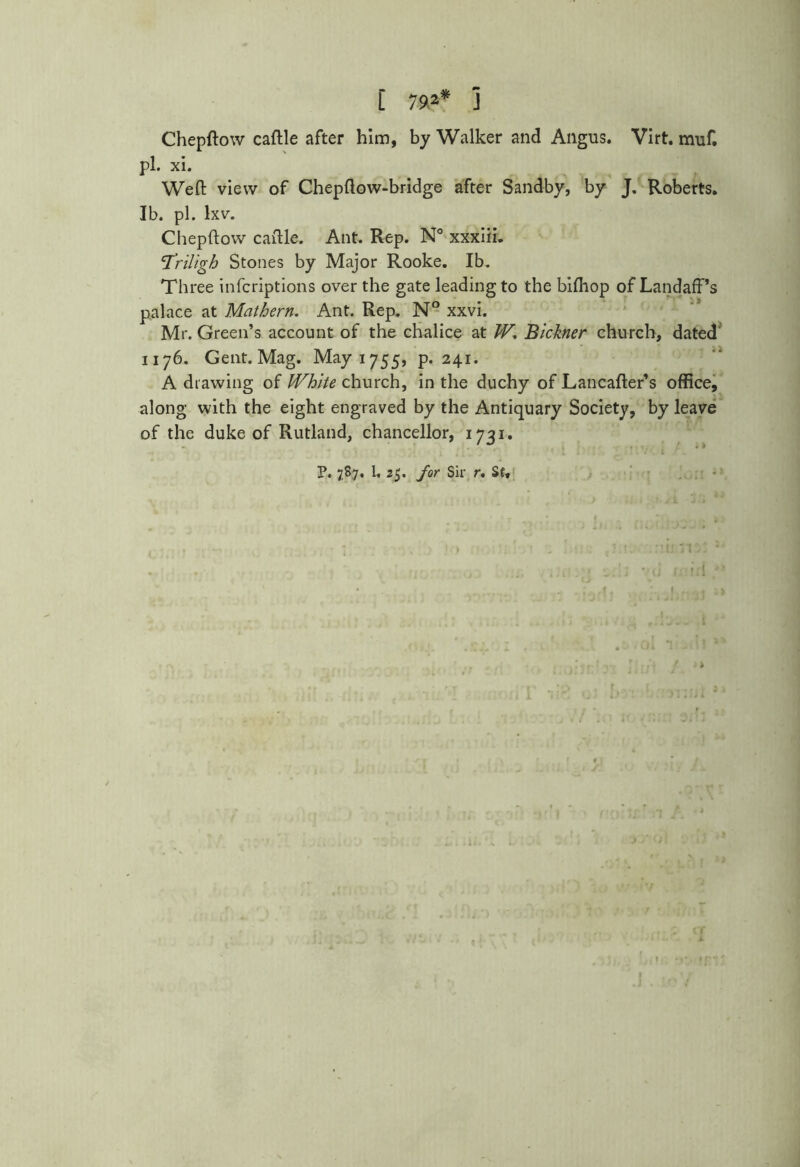 L 79.2* 1 Chepftow caftle after him, by Walker and Angus. Virt. muf. pi. xi. Weft view of Chepftow-bridge after Sandby, by J. Roberts. Ib. pi. lxv. Chepftow caftle. Ant. Rep. N° xxxiii. ‘Triligh Stones by Major Rooke. Ib. Three infcriptions over the gate leading to the bifhop of LandafPs palace at Mathern. Ant. Rep. N° xxvi. Mr. Green’s account of the chalice at JV, Bickner church, dated 1176. Gent. Mag. May 1755, p.241. A drawing of White church, in the duchy of Lancafter’s office, along with the eight engraved by the Antiquary Society, by leave of the duke of Rutland, chancellor, 1731. P. 787. L 25. for Sir r. St,