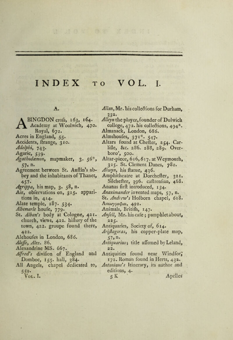 INDEX to VOL. I. A. Abingdon crofs, 163, 164. Academy at Woolwich, 470. Royal, 672. Acres in England, 55. Accidents, ftrange, 310. Adelphi, 743. Agaric, 539* Agathodcemon, mapmaker, 3. 56*, 57» n- Agreement between St. Auftin’s ab- bey and the inhabitants of Thanet, 457. Agrippa, his map, 3. 58, n. Air, observations on, 315. appari- tions in, 414. Alate temple, 287. 534. Albemarle houfe, 779. St. Alban's body at Cologne, 421. church, views, 422. hifloryofthe town, 422. groupe found there, 422. Alehoufes in London, 686. Alejfe, Alex. 86. Alexandrine MS. 667. Alfred's divifion of England and Domboc, 155. hall, 384. All Angels, chapel dedicated to, Allan, Mr. his colle&ions for Durham, 332* Alleyn the player, founder of Dulwich college, 472. his col left ions, 494*. Almanack, London, 686. Almshoufes, 371*. 547. Altars found at Chefter, 254. Car- lifle, &c. 286. 288, 289. Over- boro’, 500. Altar-piece, 616,617. at Weymouth, 325. St. Clement Danes, 782. Alwyn, his ftatue, 436. Amphitheatre at Dorchefter, 321* Silchefter, 396. caftrenfian, 468. Ananas firfl introduced, 134. Anaximander invented maps, 57, n. St. A?idrew's Holborn chapel, 618. Avxuiypetty 10&, 492. Animals, Britifh, 147. Anfell, Mr. his cafe ; pamphletabout, 225. Antiquaries, Society of, 614. Ari/lagoras, his copper-plate map, 57, n. Antiquarius •, title affumed byLeland, 22. Antiquities found near WindforJ 172. Roman found in Herts, 432. Antoninus's Itinerary, its author and editions, 4. 5K Apelles