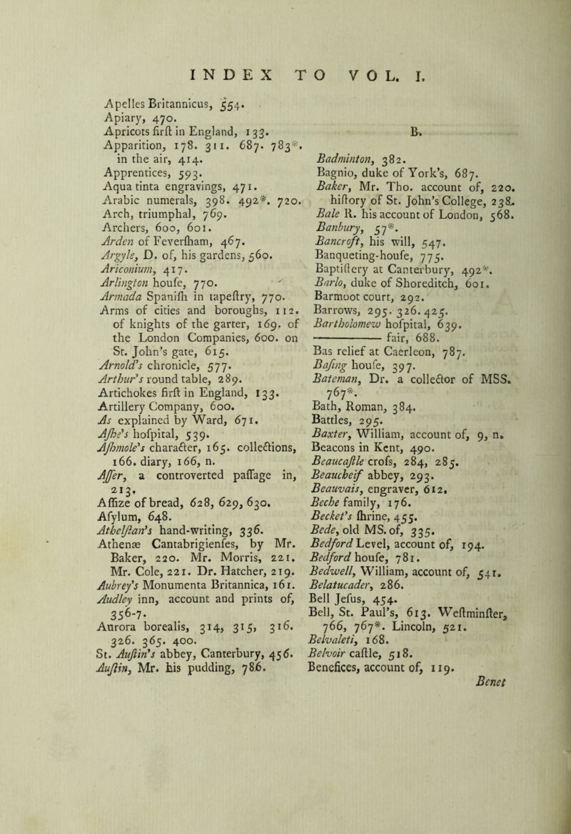Apelles Britannicus, 554. Apiary, 470. Apricots firft in England, 133. Apparition, 178. 311. 687. 783*. in the air, 414. Apprentices, 593. Aqua tinta engravings, 471. Arabic numerals, 398. 492*. 720. Arch, triumphal, 769. Archers, 600, 601. Arden of Feverfliam, 467. Argyle, D. of, his gardens, 560. Ariconium, 417. Arlington houfe, 770. Armada Spanilh in tapeftry, 770. Arms of cities and boroughs, 112. of knights of the garter, 169. of the London Companies, 600. on St. John’s gate, 615. Arnold’s chronicle, 577. Arthur's round table, 289. Artichokes firft in England, 133. Artillery Company, 600. As explained by Ward, 671. AJhs's hofpital, 539. AJhmole's chara&er, 165. colle&ions, 166. diary, 166, n. After, a controverted paflage in, 213, AflSze of bread, 628, 629, 630. Afylum, 648. Athelflan’s hand-writing, 336. Athenae Cantabrigienfes, by Mr. Baker, 220. Mr. Morris, 221. Mr. Cole, 221. Dr. Hatcher, 219. Aubrey's Monumenta Britannica, 16 r. Audley inn, account and prints of, 356-7- Aurora borealis, 314, 315, 310. 326. 365. 400. St. Aujiin's abbey, Canterbury, 456. Auflin, Mr. his pudding, 786. Badminton, 382. Bagnio, duke of York’s, 687. Baker, Mr. Tho. account of, 220. hiffory of St. John’s College, 238. Bale R. his account of London, 568. Banbury, 57*. Bancroft, his will, 547. Banqueting-houfe, 775. Baptihery at Canterbury, 492*. Barlo, duke of Shoreditch, 601. Barmoot court, 292. Barrows, 295,326.425. Bartholomew hofpital, 629. fair, 688. Bas relief at Caerleon, 787. Bafing houfe, 397. Bateman, Dr. a colle&or of MSS. 767*. Bath, Roman, 384. Battles, 295. Baxter, William, account of, 9, n. Beacons in Kent, 490. Beaucajlle crofs, 284, 285. Beaucheif abbey, 293. Beauvais, engraver, 612. Beche family, 176. Beckeds fhrine, 455. Bede, old MS. of, 335. Bedford Level, account of, 194. Bedford houfe, 781. Bedwell, William, account of, 541. Belatucader, 286. Bell Jefus, 454. Bell, St. Paul’s, 613. Weftminfter, 766, 767*. Lincoln, 521. Belvaleti, 168. Belvoir caftle, 518. Benefices, account of, 119. Benet