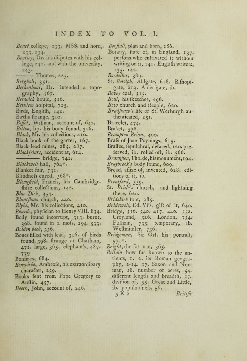 Bcnet college, 233. MSS. and horn, 233> 234* Bentley, Dr. his difputes with his col- lege, 240. and with the univerlity, 243* Thomas, 225. Bergholt, 351. Berkenhout, Dr. intended a topo- graphy, 567. Berwick houfe, 326. Bethlem hofpital, 725. Birds, Englifh, 142. Births ftrange, 310. Bijfet, William, account of, 642. Bitten, bp. his body found, 306. Black, Mr. his collections, 410. Black book of the garter, 167. Black lead mines, 285. 287. Black friars, accident at, 614. bridge, 741. Blackwell hall, 764*. Blanket fair, 731. Blindnefs cured, 568*. Blomejieldy Francis, his Cambridge- fhire collections, 142. Blue Dick, 454. Bluntfham church, 440. Blyke, Mr. his collections, 410. Boards, phyfician to Henry VIII. 834. Body found incorrupt, 313. burnt, 398. found in a mofs, 294. 533. Boldon book, 336. Bones filled with lead, 316. of birds found, 398. ftrange at Chatham, 472. large, 365. elephant’s, 487. 119■ ^ Bonfires, 684. Bonwicke, Ambrofe, his extraordinary character, 239. Books fent from Pope Gregory to Auftin, 457. Booth, John, account of, 246. Borjlall, plan and horn, 186. Botany, Bate of, in England, 137. perlons who cultivated it without writing on it, 141. Englifii writers, 135- H2- Bordellus, 389. St. Botolph, Aldgate, 618. Biihopf- gate, 619. Alderfgate, ib. Bovey coal, 315. Boul, his lketches, 296. Bow church and fteeple, 620. Brad/haw’s life of St. Werburgh au- thenticated, 251. Bracelet, 474. Braket, 578. Brampton Brian, 400. Brafs of Joan Poynings, 615. Braffes, fepulchral, defaced, i2o.pre- ferved, ib. rolled off, ib. 366. Braunjl on,T\\o. de, his monument, 194. Braybrook's body found, 609. Bread, affize of, invented, 628. edi- tions of it, ib. Brentford, 559. St. Bride's church, and lightning there, 620. Bridekirk font, 285. Bridewell, Ed. VPs. gift of it, 640. Bridge, 316. 340. 417. 440. 552. Croyland, 526. London, 734. Fulham, 735. temporary, ib. Weftminfter, 736. Bridgeman, Sir Orl. his portrait, 57l*‘ Bright, the fat man, 365. Britain how far known to the un- dents, 1. 2. its Pioman geogra- phy, 2-14. 17. Saxon and Nor- man, 18. number of acres, 34. different length and breadth, 55. divifion of, 55. Great and Little, ib. populoufnefs, 56. 5 K 2 Britijh