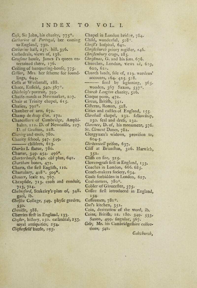 Ci’fs, Sir John, his charity, 775*. Catharine of Portugal, her coming to England, 730. Catharine hall, 237. hill, 396. Cathedrals, views of, 138. Cawfome houfe, James i’s queen en- tertained there, 176. Ceiling of banqueting-houfe, 775. Cc/lier, Mrs. her fcheme for found- lings, 644. Cells at Wetherall, 288. Chace, Enfield, 540. 567*. Chicheley's portrait, 393. Chaife-match at Newmarket, 207. Chair at Trinity chapel, 615. Chalice, 792*. Chamber of arts, 672. Champ de drap d’or, 172. Chancellors of Cambridge, Amphi- balus, 211. D. of Newcaftle, 227. D. of Grafton, 228. Charing and crofs, 780. Charity fchool, 547. 549. children, 613. Charles I. flame, 780. Charter, 349. 454. 496*. Charterhoufe, 640. old plan, 641. Chart ham bones, 472. Charts, the firfl Englifh, no. Chartulary, 408'. 509*. Chaucery leafe to, 767. Cheapfide, 713. crofs and conduit, 7X3> 714* Chebnsford, Stukeley’s plan of, 348. gaol, ib. Chelfea College, 549. phyfic garden, 55°* Cbenihle, 388. Cherries firfl in England, 133. Chejlery hiftory, 250. cathedral) 253. royal antiquities, 254. Chejlerfield battle, 295. Chapel in London bridge, 784. Child, wonderful, 508 ■. Chrifi's hofpital, 640. Chrijlchurch priory regifler, 146. Chriftenbury crags, 283. Chrijhnas, G. and his ions, 676. Churches, London, views of, 619, 620, 62! . Church lands, fale of, 119. wardens’ accounts, 164. 425. 3:8. fired by lightning, 365. wooden, 367 Saxon, 537*. Church Langton charity, 316. Cinque ports, 472. Circus, Britifh, 331. Ciflerns, Roman, 328. Cities and calllesof England, 153. Clarehall chapel, 232. fellowlhip, 230. feal and drefs, 232. Clarencey D. of, his monument, 376. St. Clement Danes, 782. Clergymen’s widows, provifion to, 604-5. Clerkenwell prifon, 637. Cliff at Brianflon, 326. Harwich, 35a* Cliffs on fire, 325. Clover-grafs firfl in England, 133. Coaches in London, 666. 685. Coach-makers fociety, 634. Coals forbidden in London, 627. Coal-meters, 780*. Cobler of Gloucefter, 375. Coffee firfl introduced in England, 134' Coffeemen, 781*. Coelys kitchen, 351. Coin, derivation of the word, ib. Coins, Britifli, 12. 180. 349. 533. Saxon, 499. lingular, 367. Cole, Mr. his Cambridgefhire collec- tions, 542. Cole churchy