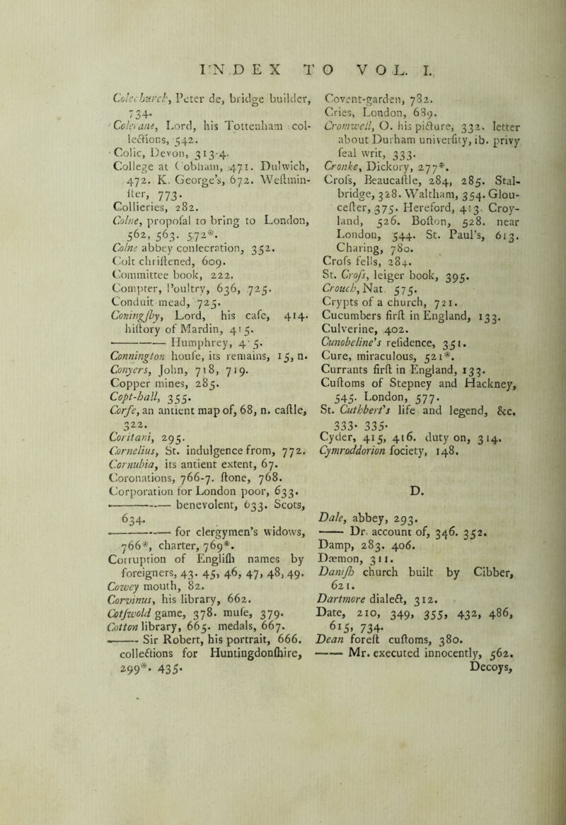 Cole church, Peter de, bridge builder, ' 34* Colerane, Lord, his Tottenham col* le&ions, 542. Colic, Devon, 313-4. College at C obham, 471. Duhvich, 472. K. George’s, 672. Weftmin- iter, 773. Collieries, 282. Colne, propofal to bring to London, > 562’ 563- 5-7 2 . Colne abbey conlecrntion, 352. Colt chriltened, 609. Committee book, 222. Compter, Poultry, 636, 725. Conduit mead, 725. Coningfby, Lord, his cafe, 414* hiftory of Mardin, 415. Humphrey, 4'5. Connington houfe, its remains, 15, n. Conyers, John, 718, 719. Copper mines, 285. Copt-hall, 355. Corfe, an antient map of, 68, n. caflle, , 322-. Coritani, 295. Cornelius, St. indulgence from, 772. Cornubia, its antient extent, 67. Coronations, 766-7. (tone, 768. Corporation for London poor, 633. ■ benevolent, 633. Scots, 634* for clergymen’s widows, 766*, charter, 769*. Corruption of Englifh names by foreigners, 43. 45, 46, 47, 48, 49. Cowey mouth, 82. Corvinus, his library, 662. Cotjwold game, 378. mufe, 379. Cotton library, 665. medals, 667. — Sir Robert, his portrait, 666. collections for Huntingdonfhire, 299*‘ 435* Covent-garden, 782. Cries, London, 689. Cromwell, O. his pi&ure, 332. letter about Durham univerfity, ib. privy feal writ, 333. Cronke, Dickory, 277*. Crofs, Beaucaftle, 284, 285. Stal- bridge, 328. Waltham, 354.GI0U- cefler, 375. Hereford, 413. Crop- land, 526. Bofton, 528. near London, 544. St. Paul’s, 613. Charing, 780. Crofs fells, 284. St. Crofs, leiger book, 395. Crouch, Nat. 575. Crypts of a church, 721. Cucumbers firfl in England, 133. Culverine, 402. Cunobe line’s refidence, 331. Cure, miraculous, 521*. Currants firO: in England, 133. Cuftoms of Stepney and Hackney, 545. London, 577. St. Cuthbert’s life and legend. See, 333* 335- Cyder, 415, 416. duty on, 314. Cymroddorion fociety, 148. D. Dale, abbey, 293. —— Dr. account of, 346. 352. Damp, 283. 406. Daemon, 311. Dan/fo church built by Cibber, 621. Dartmore dialed, 312. Date, 210, 349, 355, 432, 486, 6i5» 734- Dean foreft cuftoms, 380. ——- Mr. executed innocently, 562. Decoys,