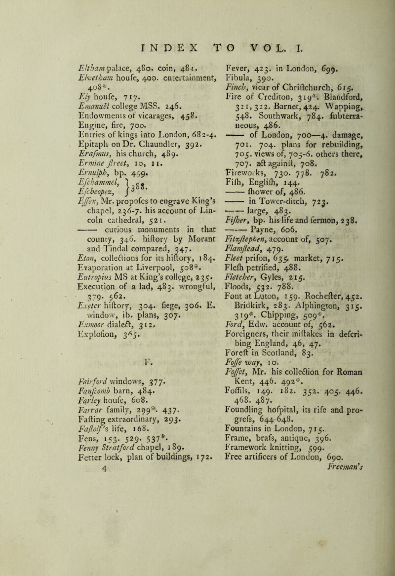 FJtham palace, 480. coin, 481. Ehetbam houfe, 400. entertainment, 408*. Ely houfe, 717. Emanuel college MSS. 246. Endowments ot vicarages, 458. Engine, fire, 700. Entries of kings into London, 682-4. Epitaph on Dr. Chaundler, 392. Erafmus, his church, 489. Ermine Jlreet, 10, 11. Ernulph, bp. 459. Efchammel, Efcbeopez, EJfex, Mr. propofes to engrave King’s chapel, 236-7. his account of Lin- coln cathedral, 521. curious monuments in that county, 346. hidory by Morant and Tindal compared, 347. Eton, cohesions for its hidory, 1 84. Evaporation at Liverpool, 508*. Eutropius MS at King’s college, 235. Execution of a lad, 483. wrongful, 379. 562. Exeter hidory, 304. fiege, 306. E. window, i b. plans, 307. Exmoor dialect, 312. Explofion, 3*5. F. Fair ford windows, 377. FanJ'comb barn, 484. Farley houfe, 608. Farrar family, 299*. 437. Fading extraordinary, 293. Fajlolf’s life, 168. Fens, 153. 529. 537** Fenny Stratford chapel, 189. Fetter lock, plan of buildings, 172. 4 Fever, 423. in London, 699. Fibula, 390. Finch, vicar of Chridchurch, 615. Fire of Crediton, 319*. Blandford, 32 r, 322. Barnet, 424. Wapping, 548. Southwark, 784. fubterra- neous, 486. of London, 700—4. damage, 701. 704. plans for rebuilding, 705. views of, 705-6. others there, 707. aft again It, 708. Fireworks, 730. 778. 782. Fifh, Englilh, 144. fliower of, 486. in Tower-ditch, 723. large, 483. Fijher, bp. his life and fermon, 238. Payne, 606. Fitzjlephen, account of, 507. Flamjlead, 479. Fleet prifon, 635. market, 715. Flefti petrified, 488. Fletcher, Gyles, 215. Floods, 532. 788. Font at Luton, 159. Rocheder, 452. Bridkirk, 283. Alphington, 315. 319*. Chipping, 509*. Ford, Edw. account of, 562. Foreigners, their midakes in defcri- bing England, 46, 47. Fored in Scotland, 83. Foffe way, 10. Fojfet, Mr. his colleftion for Roman Kent, 446. 492*. Foflils, 149. 182. 352. 405. 446. 468. 487. Foundling hofpital, its rife and pro- grefs, 644-648. Fountains in London, 715. Frame, brafs, antique, 396. Framework knitting, 599. Free artificers of London, 690. Freeman's l