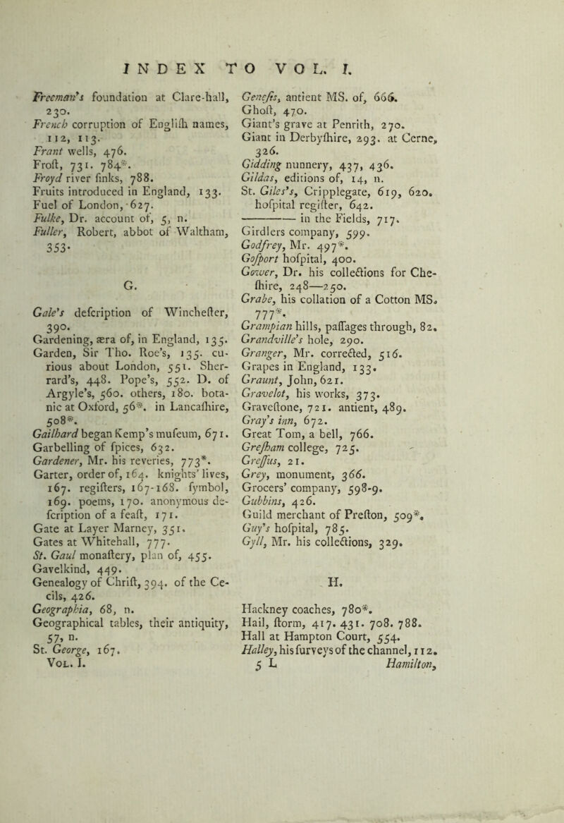 Freeman's foundation at Clare-hall, 230. French corruption of Englilh names, 112, 113. Front wells, 476. Froft, 731. 784*. Froyd river finks, 788. Fruits introduced in England, 133. Fuel of London, 627. Fulke, Dr. account of, 5, n. Fuller, Robert, abbot of Waltham, 353- G. Gale's defeription of Winchefter, 39°\ Gardening, aera of, in England, 135. Garden, Sir Tho. Roe’s, 135. cu- rious about London, 551. Sher- rard’s, 448. Rope’s, 552. D. of Argyle’s, 560. others, 180. bota- nic at Oxford, 56*. in Lancalhire, 5°8*- Gailhard began Kemp’s mufeum, 671. Garbelling of fpices, 632. Gardener, Mr. his reveries, 773*. Garter, order of, 164. knights’ lives, 167. regifters, 167-168. fymbol, 169. poems, 170. anonymous de- feription of a feaft, 171. Gate at Layer Marney, 351. Gates at Whitehall, 777. St. Gaul monaftery, plan of, 455. Gavelkind, 449. Genealogy of thrift, 394. of the Ce- cils, 426. Geographia, 68, n. Geographical tables, their antiquity, 57* ii- St. George, 167. Genefts, antient MS. of, 66$. Ghoft, 470. Giant’s grave at Penrith, 270. Giant in Derbylhire, 293. at Cerne, 326. Gidding nunnery, 437, 436. Gildas, editions of, 14, n. St. Giles's, Cripplegate, 619, 620. hofpital regifter, 642. in the Fields, 717. Girdlers company, 599. Godfrey, Mr. 497*. Gofport hofpital, 400. Gower, Dr. his collections for Che- fhire, 248—250. Grabe, his collation of a Cotton MS* 777/ Grampian hills, pafiages through, 82. Grandville's hole, 290. Granger, Mr. corrected, 516. Grapes in England, 133. Graunt, John, 621. Gravelot, his works, 373. Graveftone, 721. antient, 489. Gray's inn, 672. Great Tom, a bell, 766. Grejham college, 725. G refits, 21. Grey, monument, 366. Grocers’ company, 598-9. Gubbins, 426. Guild merchant of Prefton, 509*, Guy's hofpital, 785. Gy 11, Mr. his collections, 329. H. Hackney coaches, 780*. Hail, {form, 417. 431. 708. 788. Hall at Hampton Court, 554. Halley, his furveys of the channel, 112.
