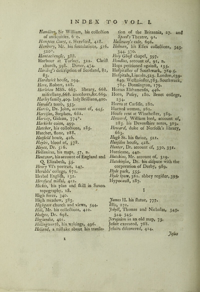 Hamilton, Sir William, his colleCUon of antiquities, 6 - o. Hampton Court, c. Hereford, 418. Hanbury, Mr. his foundations, 516. 520*. Hantachenejle, 388. Harbour at Torbay, 312. Chrift church, 398. Dover, 474. Harding’s delcription of Scotland, 81, 83- Hardwick houfe, 294. Hare, Pvobert, 218. Harleian MSS. 667. library, 668. mifcellany,668. anecdotes,&c. 669. Harley family,409. ladyBrilliana,40o. Harold's tomb, 353. Harris, Dr. John, account of, 445. Harrifon, Stephen, 6S2. Harvey, Gideon, 774*. Harkirke coins, 499. Hatcher, his collections, 185. Hatchet, (tone, 288. Hatfield houfe, 426. Hayles, blood of, 378. Hayes, Dr. 516. Hellanicus, his maps, 57, n. Hentzner, his account of England and CL Elizabeth, 35. Henry Vi’s portrait, 247. Heralds’college, 671. Herbal Englifli, 132. Hereford rniffal, 412. Hickes, his plan and fkill. in Saxon. topography, a8. High force, 340. High meadow, 383. Highgate church and views, 544. Hill, Mr. his collections, 410. Hodges, Dr. 698. Hoglandia, 401. Hollingworth, his writings, 496. Holland, a miflake about his tranfla- tion of the Britannia, 27. and Speed’s Theatre, 9 r. Holloway’s cafe, 698. Holman, his Effex collections, 343. 344- 37°- Holy Ghojl chapel, 397. Hondius, account of, 91, n. Hops petitioned again(l, 135. Hofpitaller of Southwark, 784-5. Hofpitals,Lincoln,523. London,639- 649. Weltminfter,783. Southwark, 784. Donnington, 179. Hortus Elthamenlis, 446. Horn, Pufey, 180. Benet college, 234* Horns at Carlifle, 280. Horned woman, 261. Houfe rent at Wincheller, 389. Howard, William lord, account of, 283. his Devonlhire notes, 303.. Howard, duke of Norfolk’s library, 66 3. Hugh St. his fhrine, 521. Hunfdon houfe, 428. Hunter, Dr. account of, 330, 331. Hurricane, 440. Hutchins, Mr. account of, 319. Hutcbinfon, Dr. his dilpute with the corporation of Derby, 989. Hyde park, 555. Hyde Ipaw, 381. abbey regiiter, 395, Hypocauft, 287. I James II. his ftatue, 777. Idis, 271. Jekyll, Thomas and Nicholas, 343V 344- 345.- JeruJalem in an old map, 73. Jefuit executed, 788. Jefuits difcovered, 414. Jefus