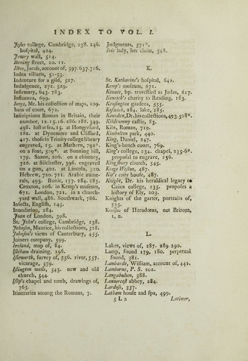 JeJits college, Cambridge, 238. 246. hofpttaf, 424. Jewry wall, 514. Ikcning Areet, 10. 11. Ilrve, Jacob, account of, 597.637.716. Index villarrs, 51 -53. Indenture for a gild, 527. Indulgence, 272. 529. Infirmary, 643. 783. Influenza, 699. Innys, Mr. his colle&io-n of maps, 109. Inns of court, 672. lnfcriptions Roman in Britain, their number, 12.15.16.286.288.349. 498. loftatfea, 15. at Hungerford, 182. at Dynemore and Clifford, 417. thofe in Trinity college library engraved, 15. at Mathern, 792*. on a font, 509*. at Sunning hill, 179. Saxon, 206. on a chimney, 326. at Silchcfter, 396. engraved on a gun, 402. at Lincoln, 520. Hebrew, 720. 721. Arabic nume- rals, 493. Runic, 157. 284. 285. Croxton, 206. in Kemp's mufeum, 671. London, 721. in a church- yard wall, 486. Southwark, 786. Infedts, Englilh, 145. Inundation, 284. Joan of London, 398. St. John's college, Cambridge, 238. Johnfon, Maurice, hiscollections, 528. Jobnfon's views of Canterbury, 455. Joiners company, 599. Ireland, map of, 84. IJleham draining, 196. ljlewortb, furvey of, 556. river, 557. vicarage, 559. IJlington wells, 543. new and old church, 544. I/lip's chapel and tomb, drawings of, 765- Itineraries among the Romans, 7. Judgments, 371*. Ivie lady, her claim, 548. K. St. Katharine's hofpital, 642. Kewp's mufeum, 671. Kennet, bp. traveftied as Judas, 617. Kenrick's charity to Reading, 163. Kenfington gardens, 555. Kefwick, 284. lake, 285. A>«rJ<?>z,Dr. his collections, 493-508'*. Kildrwnmy caftle, 83. Kiln, Roman, 719. Kimbolton park, 440. King, Daniel, 247. King's-bench court, 769. King's college, 234. chapel, 235-6*. propofal to engrave, 236. Kingjhury church, 545. Kings Weft on, 487. Kit's coity houfe, 487. Knight, Dr. his heraldical legacy t* Caius college, 235. propofes a hiflory of Ely, 203. Knights of the garter, portraits of, 525- Kwijjcni of Herodotus, not Britops, 1, n. L. Lakes, views of, 287. 289.290. Lamp, found 179, 180. perpetual, found, 381. Lambarde, William, account of, 44 u Lamborne, P. S. 202. Langabulum, 388. Lannercoji abbey, 284. Lardofe, 337. Lathatn houfe and fpa, 499.