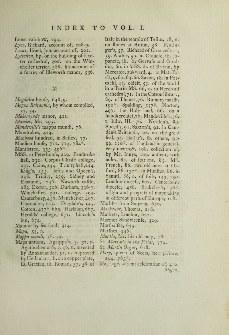 Lunar rainbow, 294. Lync, Richard, account of, 208-9. Lyons, Ifrael, jun. account of, 202. Lyttelton, bp. on the building of Exe- ter cathedral, 306. on the Win- chefter terrier, 388. his account of a furvey of Ifleworth manor, 556. M Magdalen houfe, 648, 9. Magna Britannia, by whom compiled, 38, 34- Makereynde manor, 421. Mander, Mr. 295. Mandeville's mappa mundi, 76. Mandrakes, 424. Manhood hundred, in Suffex, 77. Manfion houfe, 712. 713. 784*. Mantletree, 355. 496*. MSS. at Peterhoule, 229. Pembroke hall, 232. Corpus Chrifti college, 233. Caius, 234. Trinity hall,234. King’s, 235. Jefus and (Queen’s, 238. Trinity, 239. Sidney and Emanuel, 246. Naworth caftle, 283. Exeter, 306. Durham, 336 7. Winchelter, 391. college, 394. Canterbury,456. Mancheiler,497. Clarendon, 545. Dugdale’s, 545. Cotton, 477'*- 665. Harleian,667» Heralds’ college, 671. Lincoln’s inn, 674. Manure by fea fand, 314. Map a, 53, n. Mappa mundi, 58. 59. Maps antient, Agrippa’s, 3. 57, n. Agathodcemon’s, 3. 56, n. invented by Anaximander, 57, n. improved by Hellanicus, ib. on a copper plate, ib. Grecian, ib, Roman, 57, 58. of Italy in the temple of Tellus, 58, n. on ftones at Autun, 58. Peuiin- ger’s, 57. Richard of Cirencefter’s, 59. Arabic, 59, n. Chinefe, ib. ja- panefe, ib. by Gervafe and Giral- dus, 60. in MSS. ib. of Britain, by Mercator, aukward, 4. in Mat. Pa- ris, 9.60. 64.66. Saxon, 1S. in Por- cachi, 43. oldeft, 57. of the world in a Turin MS. 66, n. in Hereford cathedral,71. in the Cotton library, 89. ofThanet,76. Rumneymarfh, 192*. Spalding, 537*. Norton, 497. the Holy land, 66. on a handkerchief,76. Mandeville’s, 76; t. Edw. III. 76. Norden’s, 89. Speed’s, 91. Saxton’s, 92, in Cam- den’s Britannia, 92. on the great feal, 93. Hollar’s, ib. others, 95- 99. 130*. of England in general, very in cor reft, 108. collection of, by Mr. Innys, 109. antient, with miles, 84. of Nations, 85. MS. French, 86. two old ones at Ox- ford, 86. 130*. in Manlier, 86. in Sanuti, 86, n. of foils, 149, 130. London diocefe, 602. Canterbury diocefe, 458. Stukeley’s, 56*.- origin and progrefs of mapmaking in different parts of Europe, ic8.. Marbles from Smyrna, 670. Markaunt, Thomas, 218. Markets, London, 627. Marmor Sandvicenfe, 329, Marfhalfea, 635. Marflies, 446. Martin, Mr. his old map, 76. St. Martin's in the Fields, 779.. St. Martin Or gar, 618. Mary, queen of Scots, her picture, 294. 765*. Marriage, antient celebration of, 412. Alajvn,.