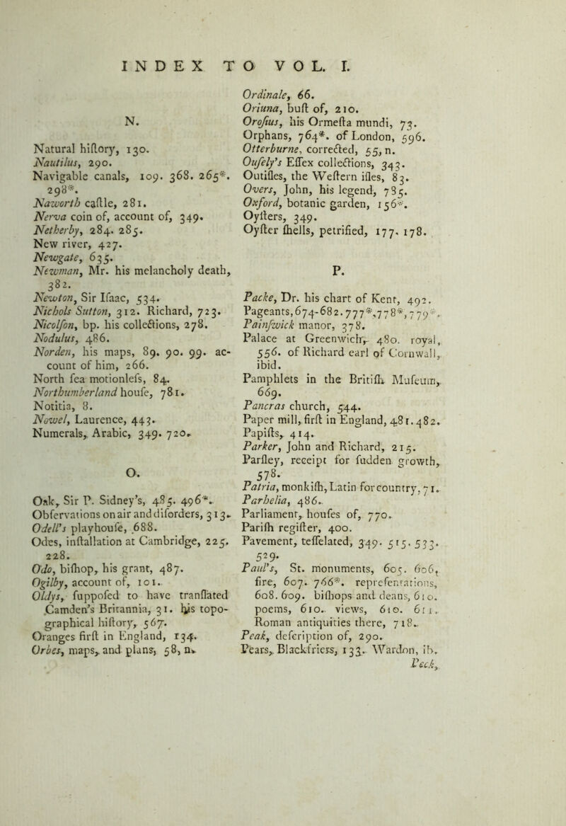 N. Natural hlflory, 130. Nautilus, 290. Navigable canals, 109. 368. 265*. 298*. Nawortb cadle, 281. Nerva coin of, account of, 349. Net her by, 284. 285. New river, 427. Newgate, 635. Newman, Mr. his melancholy death, ,382. Newton, Sir Ifaac, 534. Nichols Sutton, 312. Richard, 723. Nicolfon, bp. his collections, 278. Nodulus, 486. Norden, his maps, 89. 90. 99. ac- count of him, 266. North fea motionlefs, 84. Northumberland houfe, 781. Notitia, 8. Nowel, Laurence, 443. Numerals, Arabic, 349. 720,. O. Oak, Sir P. Sidney’s, 485. 496'*.. Obfervations on air anddiforders, 313.. Odell's pi ay houle, 688. Odes, indallation at Cambridge, 225, 228. Odo, bifhop, his grant, 487. Ogilby, account of, 101. QldySy fuppofed to have tranflated Camden’s Britannia, 31. his topo- graphical hidory, 567. Oranges fil'd in England, 134. Orbes, maps,, and plan?, 58, n» Ordinale, 66. Oriuna, bud of, 210. Orofius, his Ormeda mundi, 73. Orphans, 764*. of London, 596. Otterburne, cor retted, 55, n. Oufely's Eflex collettions, 343. Outides, the Wedern ides, 83. Overs, John, his legend, 785. Oxford, botanic garden, 156*. Oyders, 349. Oyder (hells, petrified, 177, 178. P. Packe, Dr. his chart of Kent, 492. Pageants,674-682.777*,778*, 779*, Painfwick manor, 378. Palace at Greenwich,- 480. royal, 556. of Richard earl of Cornwall, ibid. Pamphlets in the BritifL Mufeum,. 669. Pancras church, 544. Paper mill, fird in England, 481.482. Papids, 414. Parker, John and Richard, 215. Pardey, receipt for fudden growth, 578‘ Patria, monkidi, Latin for country, 71. Parhelia, 486.. Parliament, houfes of, 770. Parifh regider, 400. Pavement, teflelated, 349. 515. 533. 529‘ Paid's, St. monuments, 605. 6061 fire, 607. 766*. reprefenrarions, 6q8. 609. bidiops and deans, 610. poems, 610.. views, 610. 61 1. Roman antiquities there, 718- Peak, defeription of, 290. Pears,. Biackfriers, 133. Wardon, ib. Peck,