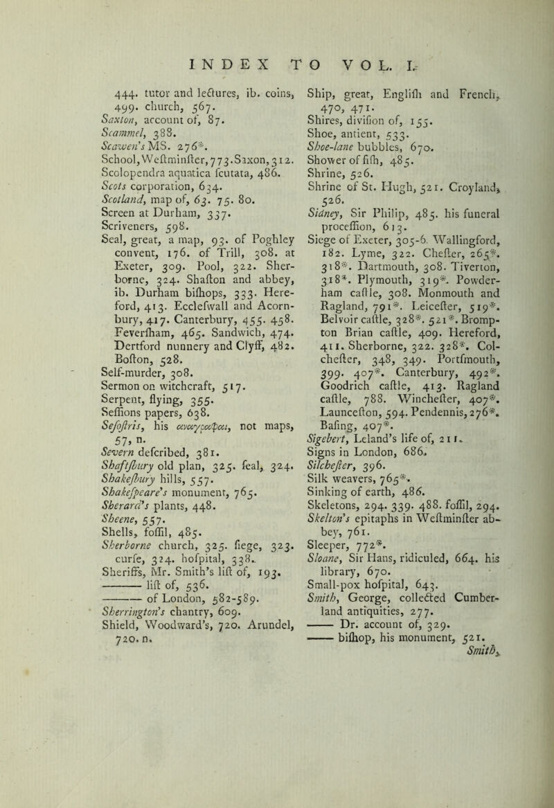 444. tutor and le&ures, ib. coins, 499. church, 567. Saxton, account of, 87. Scammel, 388. Scawen's MS. 27 6*. School, Weftminfter, 7 7 3. Saxon, 312. Scolopendra aquatica fcutata, 486. Scots corporation, 634. Scotland, map of, 63. 75. 80. Screen at Durham, 337. Scriveners, 598. Seal, great, a map, 93. of Poghley convent, 176. of Trill, 308. at Exeter, 309. Pool, 322. Sher- borne, 324. Shafton and abbey, ib. Durham bifhops, 333. Here- ford, 413. Ecclefvvall and Acorn- bury, 417. Canterbury, 455. 458. Feverlham, 465. Sandwich, 474. Dertford nunnery and Clyff, 482. Bofton, 528. Self-murder, 308. Sermon on witchcraft, 517. Serpent, flying, 355. Seflions papers, 638. Sefojlris, his avoi'/ooitpai, not maps, 57> n- Severn defcribed, 381. Shaftjbury old plan, 325. feal, 324. Shahefbury hills, 557* Shakefpeare's monument, 765. Sherard’s plants, 448. Sheene, 557. Shells, foil'd, 485. Sherborne church, 325. flege, 323. curfe, 324. hofpital, 338.. Sheriffs, Mr. Smith’s lift of, 193. lift of, 536. —•—-— of London, 582-589. Sherrington's chantry, 609. Shield, Woodward’s, 720. Arundel, 720, n. Ship, great, Englifli and French, 470, 471. Shires, divilion of, 155. Shoe, antient, 533. Shoe-lane bubbles, 670. Shower of fifn, 485. Shrine, 526. Shrine of St. Hugh, 521. Croyland* 526* Sidney, Sir Philip, 485. his funeral proceffion, 613. Siege of Exeter, 305-6. Wallingford, 182. Lyme, 322. Chefter, 265*. 318*. Dartmouth, 308. Tiverton, 318*. Plymouth, 319*. Powder- ham caftle, 308. Monmouth and Ragland, 791*. Leicefter, 519*. Belvoir caftle, 328*. 52i*.Bromp- ton Brian caftle, 409. Hereford, 411. Sherborne, 322. 328*. Col- chefter, 348, 349. Portfmouth, 399. 407*. Canterbury, 492*'. Goodrich caftle, 413. Ragland caftle, 788. Winchefter, 407*. Launcefton, 594. Pendennis, 276*. Bafing, 407*. Sigebert, Leland’s life of, 211. Signs in London, 686, Silchejier, 396. Silk weavers, 765*. Sinking of earth, 486. Skeletons, 294. 339. 488. foflil, 294. Skelton's epitaphs in Weftminfter ab- bey, 761. Sleeper, 772*. Sloane, Sir Hans, ridiculed, 664. his library, 670. Small-pox hofpital, 643. Smith, George, collected Cumber- land antiquities, 277. Dr. account of, 329. bilhop, his monument, 521. Smithy