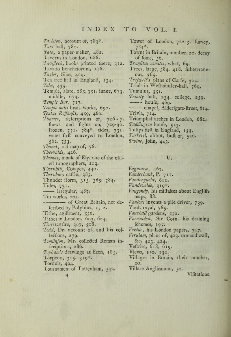 INDEX to VO L. r: ‘Tarleton, account of, 783^. Tart hall, 780. Tate, a paper-maker, 482. Taverns in London, 686. Tavijlcck, books printed there, 312. Taxatio beneficiorum, 116. Taylor, Silas, 409. Tea tree firfl in England, 134. Tela, 435. Temple, alate, 285, 351. inner, 673. middle, 674. Temple Bar, 717. Temple-mills brafs works, 690. Textus Roffenfis, 459, 460. Thames, defcriptions of, 726 - 7. fliews and fights on, 729-30. frozen, 731. 784*. tides, 731. water firlt conveyed to London, 562. 733. Thanet, old map of, 76. Theobalds, 426. Thomas, monk of Ely, one of the old- eft topographers, 203. Thornhill, Cowper, 440. Thornbury caftle, 383. Thunder florin, 315. 365. 784. Tides, 731. irregular, 487. Tin works, 271. of Great Britain, not de- fcribed by Polybius, 1, 2. Tithe, agiflment, 536. Tithes in London, 603, 604. Tiverton fire, 307, 308. Todd, Dr. account of, and his col- lections, 279. Tomlinfon, Mr. collected Roman in- fcriptions, 286. Topham's drawings at Eton, 185. Torpedo, 315. 319*. Torquis, 494. Tournament of Tottenham, 542. Tower of London, 722-3. furvey, , 784*; Towns in Britain, number, 20. decay of fome, 56. Tranfiius comitis, what, 65. Trees, large, 384. 418. fubterrane- ous, 365. Trefzvell’s plans of Corfe, 322. Trials in Weftminfler-hali, 769. Tumulus, 3-5-1. Trinity hall, 234. college, 239. houfe, 469. chapel, Alderfgate-flreet, 614. Trivia, 724. Triumphal arches in London, 682* Tuddington houfe, 553. Tulips firth in England, 133. Turketyl, abbot, bufl of, 526. Tzuine, John, 4^3. U. Vagniaue, 467. Vanderbank, P. 711. Vandergucht, 612. Vandevelde, 319*. Vaugondy, his miftakes about Englifli maps, 88. Vauloue invents a pile driver, 739. Vault royal, 765. Vauxhall gardens, 552. Vermuiden, Sir Corn, his draining fchemes, 195. Fertile, his London papers, 717. Verulam, plans of, 423. urn and wall, &c. 423, 424. Veflries, 618, 619. Views, 110. 130. Villages in Britain, their number, 20. Villare Anglicanum, 50. Vifitations