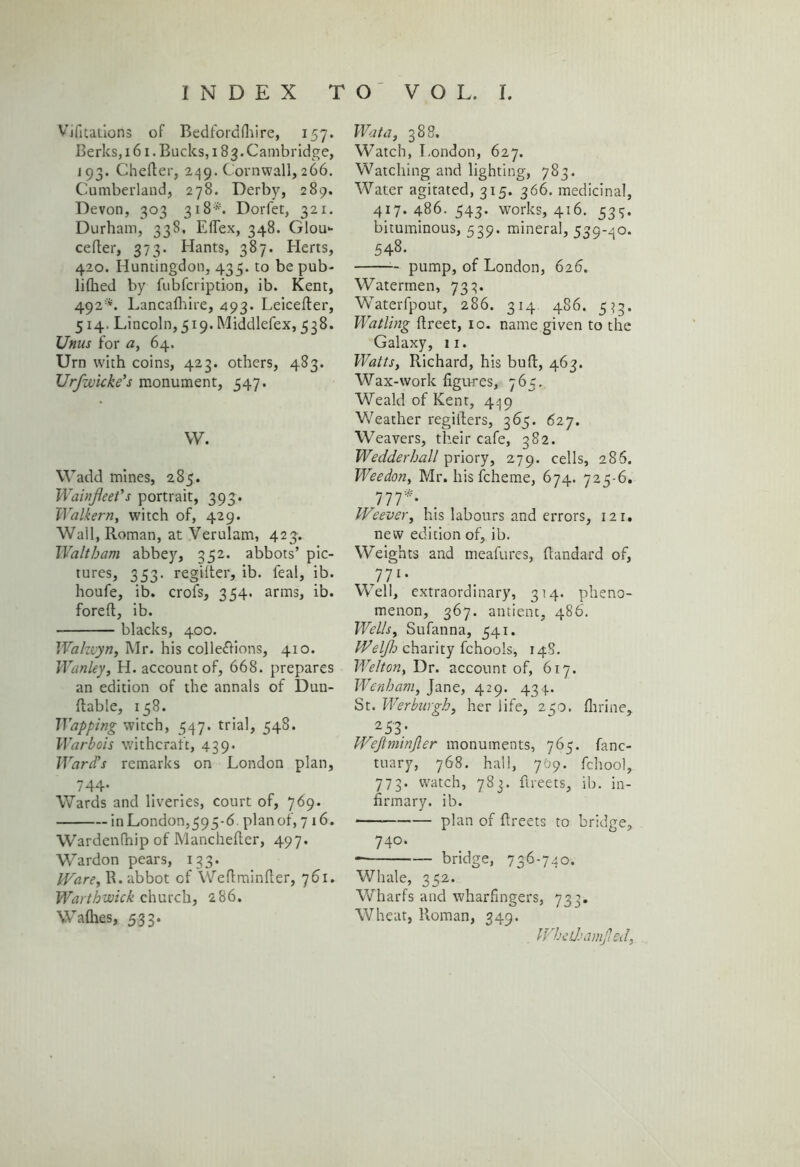 Vifitations oF Bedfordfliire, 157. Berks, 161. Bucks, 183. Cambridge, 193. Chefter, 249. Cornwall, 266. Cumberland, 278. Derby, 289. Devon, 303 318*. Dorfet, 321. Durham, 338, Effex, 348. Glou- cefter, 373. Hants, 387. Elerts, 420. Huntingdon, 433. to be pub- liflied by fubfcription, ib. Kent, 492*. Lancalhire, 493. Leicefter, 514. Lincoln, 519. Middlefex, 538. Unus for a, 64. Urn with coins, 423. others, 483. Urfwicke's monument, 547. W. Wadd mines, 285. Wainjieet's portrait, 393. Walkern, witch of, 429. Wall, Roman, at Verulam, 423. Waltham abbey, 352. abbots’ pic- tures, 353. regilter, ib. feal, ib. houfe, ib. crofs, 354. arms, ib. foreft, ib. blacks, 400. Walzvyn, Mr. his cohesions, 410. Wan ley, H. account of, 668. prepares an edition of the annals of Dun- ftable, 158. Wapping witch, 347. trial, 348. Warbois withcrafc, 439. Ward's remarks on London plan, 744- Wards and liveries, court of, 769. in London,393-6. plan of, 716. Wardenfhip of Manchefter, 497. Wardon pears, 133. Ware, R. abbot of Weftminfter, 761. Warthvoick church, 286. Walhes, 533. Wat a, 388. Watch, London, 627. Watching and lighting, 783. ■Water agitated, 315. 366. medicinal, 417. 486. 343. works, 416. 334. bituminous, 539. mineral, 539-40. 548. pump, of London, 626. Watermen, 733. Waterfpout, 286. 314 486. 333. Watling ftreet, 10. name given to the Galaxy, 11. Watts, Richard, his bud, 463. Wax-work figures, 765. Weald of Kent, 449 Weather regifters, 365. 627. Weavers, their cafe, 382. Wedderhall priory, 279. cells, 286. Weedon, Mr. his fcheme, 674. 723-6. 777*. Weever, his labours and errors, 121. new edition of, ib. Weights and meafures, ftandard of, 7 71- Well, extraordinary, 314. pheno- menon, 367. antient, 486. Wells, Sufanna, 341. Welfh charity fchools, 148. Welton, Dr. account of, 617. Wenham, Jane, 429. 434. St. Werburgh, her life, 250. Amine, 2 53/ Wejlminjler monuments, 765. fanc- tuary, 768. hall, 769. fchool, 773. watch, 783. ftreets, ib. in- firmary. ib. plan of ftreets to bridge, 740. bridge, 736'740. Whale, 352. Wharfs and wharfingers, 733. Wheat, Roman, 349. Whethamjled,