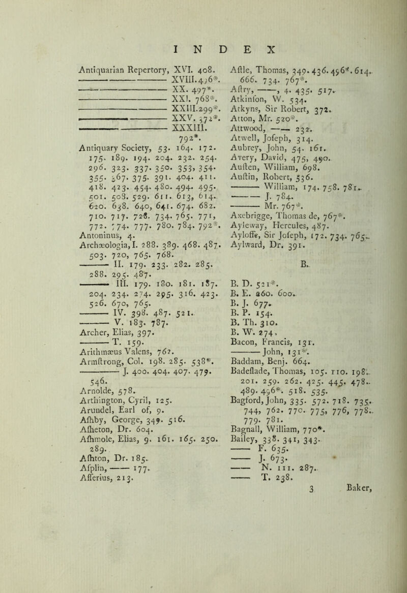 Antiquarian Repertory, XVI. 408. XVIII. 4; 6* * —— XX. 497*. XXI. 768*. XXIII.299*. — XXV. 572*. XXX III. 792*. Antiquary Society, 53- 164. 172. 175. 189. 194. 204. 232. 254. 296. 323. 337. 350. 353, 354. 355* *67. 375. 391. 4°4- 411- 418. 423. 454.480. 494. 495. 501. 508.529. 611. 613., 614., 620. 638. 640, 641. 674. 682. 710. 717. 728. 734. 765. 77*> 772; 774. 777. 780. 784. 792*. Antoninus, 4. Archseologia,I. 288. 389. 468. 487. 503. 720, 765. 768. II. 179. 233. 282. 285. 288. 295. 487. —■ III. 179. 180. 181. 1S7. 204. 234. 274. 295. 316. 423. 526. 670, 765. IV. 398. 487. 521. V. 183. 787. Archer, Elias, 397. T. 159. Arithmaeus Valens, 76?. Armftrong, Col. 198. 285. 538*. • ]• 4°°- 4°4‘ 407- 47?* 546- Arnolde, 578. Arthington, Cyril, 125. Arundel, Earl of, 9. Afnby, George, 349. 516. Alheton, Dr. 604. Afhmole, Elias, 9. 161. 165. 250. 289.. Alhton, Dr. 1 85.. Afplin, 177. Afferius, 213. Aftle, Thomas, 349. 43d. 456*. 614. 666. 734. 767*. Aftry, , 4* 435* 5I7*- Atkinfon, W. 534. Atkyns, Sir Robert, 372. Atton, Mr. 52x3*. Attwood, —— 232. Atwell, Jofeph, 314. Aubrey, John, 54. i6r. Avery, David, 475, 490. Auflen, William, 698. Auftin, Robert, 536. William, 174. 758. 781- J- 784- Mr. 767 *. Axebrigge, Thomas de, 767*. Ayleway, Hercules, 487. Ayloffe, Sir Jofeph, 172. 734. 765,. Aylward, Dr. 391. B. B. D. 521*. B. E. a6o. 600. B. J. 677. B. P. 154. B. Th. 310. B. W. 274. Bacon, Francis, 131:. John, 131*. Baddarn, Benj. 664. Badeflade, Thomas, 105. rio. 198. 201. 259. 262. 425. 44^5. 478- 489.456*. 518. 535. Bagford, John, 335. 572.718. 735. 744, 762. 770. 775, 776, 778.. 779. 781.. Bagnall, William, 770*. Bailey, 338. 341, 343.. F. 635. J- 673* N. hi. 287. T. 238.