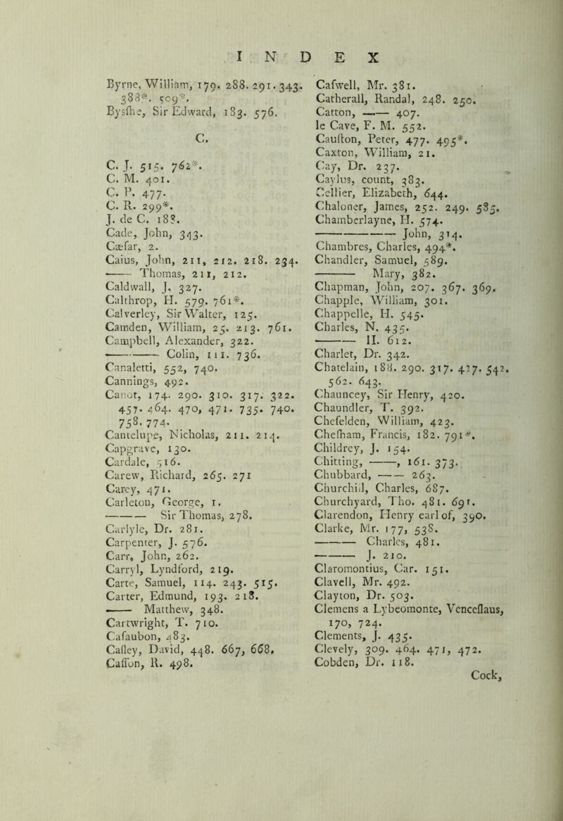 Byrne, William, 179. 288.291.343. 388*. CC9*, Bysfhe, Sir Edward, 183. 576. C. C. J. 515. 762*. C. M. 401. C. P. 477- C. R. 299*. J. deC. 18?. Cade, John, 343. Cmfar, 2. Caius, John, 211, 212. 218. 234. —— Thomas, 2ir, 212. Caldwall, J. 327. Calrhrop, H. 579. 761*. Calverley, Sir Walter, 125. Camden, William, 25. 213. 761. Campbell, Alexander, 322. —— Colin, m. 736. Canaletti, 552, 740. Cannings, 492. Canot, 174. 290. 310. 317. 322. 457. 464. 470, 471. 735. 740. 75s- 774' .. Cantelupe, Nicholas, 211. 214. Capgravc, 130. Cardale, 516. Carew, Richard, 265. 271 Carey, 471. Carleton, George, 1. Sir Thomas, 278. Carlyle, Dr. 281. Carpenter, J. 576. Carr, John, 262. Carryl, Lyndford, 219. Carte, Samuel, 114. 243. 515. Carter, Edmund, 193. 218. Matthew, 348. Cartwright, T. 710. Cafaubon, 483. Calley, David, 448. 667, 668, Caffon, R. 498. Cafwell, Mr. 381. Catherall, Randal, 248. 250. Catton, —— 407. le Cave, F. M. 552. Caufton, Peter, 477. 495*, Caxton, William, 21. Cay, Dr. 237. Caylus, count, 383. Cellier, Elizabeth, 644. Chaloner, James, 252. 249. 585. Chamberlayne, H. 574. — John, 314. Chambres, Charles, 494*. Chandler, Samuel, 589. Mary, 382. Chapman, John, 207. 367. 369, Chappie, William, 301. Chappelle, H. 545. Charles, N. 435. * II. 612. Charlet, Dr. 342. Chatelain, 188, 290. 317. 427. 342. 562. 643. Chauncey, Sir Henry, 420. Chaundler, T. 392. Chefelden, William, 423. Chefnam, Francis, 182. 791“. Childrey, J. 154. Chitting, , 161. 373. Chubbard, 263. Churchiil, Charles, 687. Churchyard, Tho. 481. 6g r. Clarendon, Henry earl of, 39O, Clarke, Mr. 177, 53S. Charles, 481. ■ J- 210. Claromontius, Car. 151. Clavell, Mr. 492. Clayton, Dr. 503. Clemens a Lybeomonte, Venceflaus, 17°, 724. Clements, J. 435. Clevely, 309. 464. 471, 472. Cobden, Dr. 118. Cock,