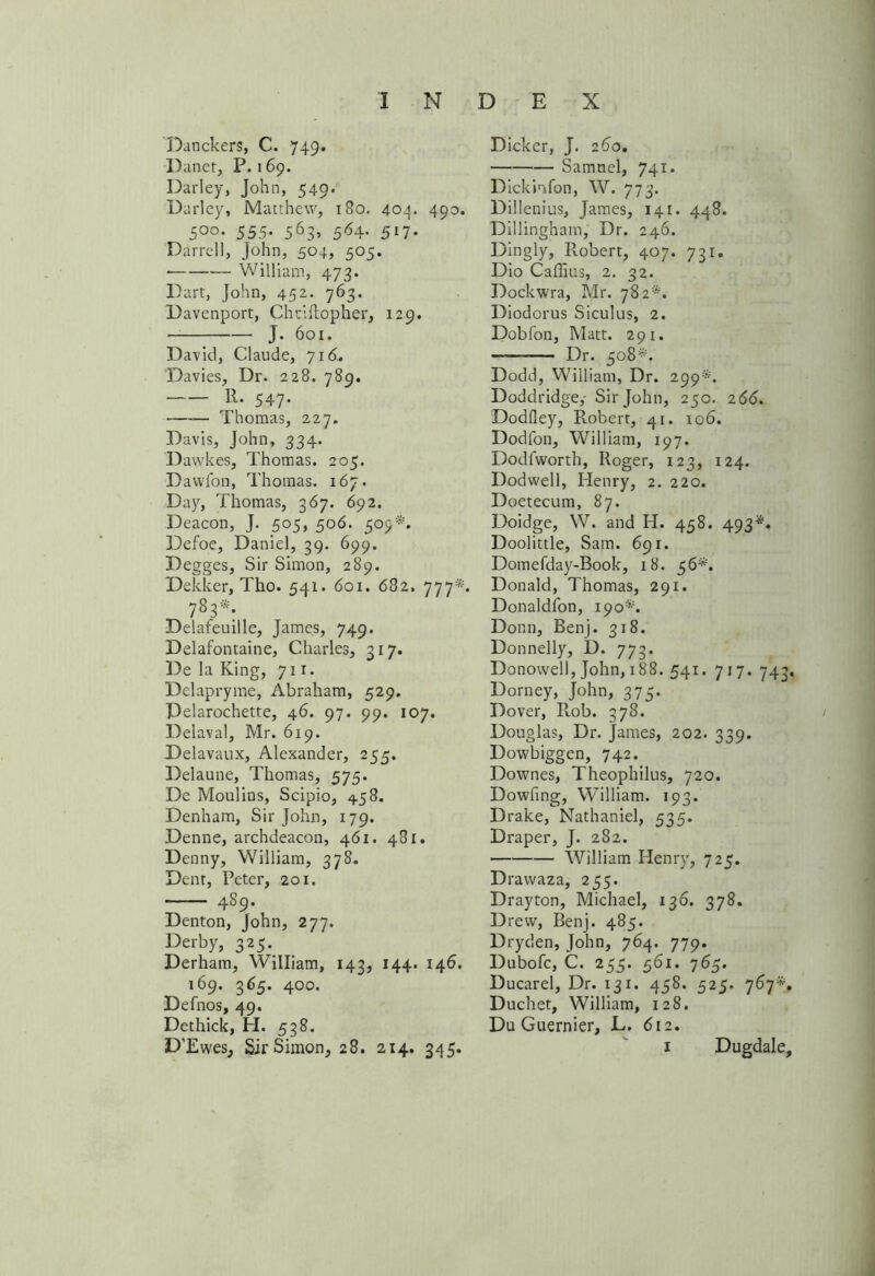 Danckers, C. 749. Danet, P. 169. Darley, John, 549. Darley, Matthew, 180. 404. 490. 5°°- 555- 563> 564* 517- Darrell, John, 504, 505. • — William, 473. Dart, John, 452• 763- Davenport, Chdftopher, 129. — J. 601. David, Claude, 716. Davies, Dr. 228. 789. R. 547. Thomas, 227. Davis, John, 334. Dawkes, Thomas. 205. Davvfon, Thomas. 167. Day, Thomas, 367. 692. Deacon, J. 505, 506. 509*. Defoe, Daniel, 39. 699. Degges, Sir Simon, 289. Dekker, Tho. 541. 601. 682. 777*. 783*: Delafeuille, James, 749. Delafontaine, Charles, 317. De la King, 711. Delapryme, Abraham, 529. Pelarochette, 46. 97. 99. 107. Delaval, Mr. 619. Delavaux, Alexander, 255, Delaune, Thomas, 575. De Moulins, Scipio, 458. Denham, Sir John, 179. Denne, archdeacon, 461. 481. Denny, William, 378. Dent, Peter, 201. 489. Denton, John, 277. Derby, 325. Derham, William, 143, 144. 146. 169. 365. 400. Defnos, 49. Dethick, H. 538. D'Ewes, Sit*Simon, 28. 214. 345. Dicker, J. 260. Samnel, 741. Dickinfon, W. 773. Dillenius, James, 141. 448. Dillingham, Dr. 246. Dingly, Robert, 407. 731. Dio Caffius, 2. 32. Dockwra, Mr. 782*. Diodorus Siculus, 2. Dobfon, Matt. 291. -——— Dr. 508*. Dodd, William, Dr. 299*. Doddridge,- Sir John, 250. 266. Dodfley, Robert, 41. 106. Dodfon, William, 197. Dodfworth, Roger, 123, 124. Dodwell, Henry, 2. 220. Doetecum, 87. Doidge, W. and H. 458. 493*. Doolittle, Sam. 691. Domefday-Book, 18. 56*. Donald, Thomas, 291. Donaldfon, 190*. Donn, Benj. 318. Donnelly, D. 773. Donowell, John, 188. 541. 717. 743. Dorney, John, 375. Dover, R.ob. 378. Douglas, Dr. James, 202. 339. Dowbiggen, 742. Downes, Theophilus, 720. Dowfing, Whlliam. 193. Drake, Nathaniel, 535. Draper, J. 282. William Henry, 725. Drawaza, 255. Drayton, Michael, 136. 378. Drew, Benj. 485. Dryden, John, 764. 779. Dubofc, C. 255. 561. 765. Ducarel, Dr. 131. 458. 525. 767*. Duchet, William, 128. Du Guernier, L. 612. 1 Dugdale,