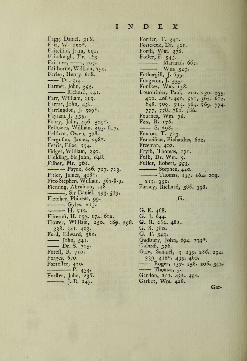Fagg, Daniel, 316. Fair, VV. 190*. Fairchild, John, 691. Fairclough, Dr. 165. Fairlove, , 307. Faithorne, William, 750, Farley, Henry, 60S. Dr. 514. Farmer, John, 353. -Richard, 241. Farr, William, 315. Farrar, John, 438. Farringdon, J. 509*. Fay ram, J. 555. Feary, John, 496. 509*. Fellowes, William, 493. 617. Feltham, Owen, 378. Fergufon, James, 298*. Ferris, Elias, 774. Fidget, William, 350. Fielding, Sir John, 648. Fifher, Mr. 368. Payne, 606. 707. 723. Fitler, James, 408*. Fitz-Stephen, William, 567-8-9. Fleming, Abraham, 148 , Sir Daniel, 493. 519. Fletcher, Phineas, 99. Gyles, 215. H. 712. Flitcroft, H. 157. 174. 612. Flower, William, 250. 289. 298. 338* 34i- 493- Ford, Edward, 562. John, 541. ■ Dr. S. 7®5* Foreft, R. 710. Forges, 670. Forrefter, 420. P. 434. Forfter, John, 236. J. R. 147. Forfter, T. 340. Fortefcue, Dr. 321. Forth, Wm. 378. Fofter, F. 545. • Marmad. 662. Wm. 523. Fothergill, J. 699. Fougeron, J. 555. Foulkes, Wm. 158. Fourdrinier, Paul, 210. 230. 235 400. 408**490. 561, 562. 612 648. 709. 713. 765. 769. 774 777> 778- 78i. 786. Fournes, Wm. 76. Fox, R. 176. S. 298. Foxton, T. 723. Francifcus, Richardus, 602. Freeman, 402. Fryth, Thomas, 171. Folk, Dr. Wm. 5. Fuller, Robert* 353.. -—Stephen, 440. Thomas, 135. 164.1 209. 217. 352. Furney, Richard, 386. 398. G. G. E. 468. G. J. 644* G. R. 282. 482. G. S. 580. G. T. 543. Gadbury, John, 694. 773*. Galardi, 576. Gale, Samuel, 3. 239. 286. 294. 339- 418*. 435. 460. Roger, 137. 158. 206. 342. Thomas, 5. Gandon, hi. 432. 49a. Garbot, Wm. 428. Gar-