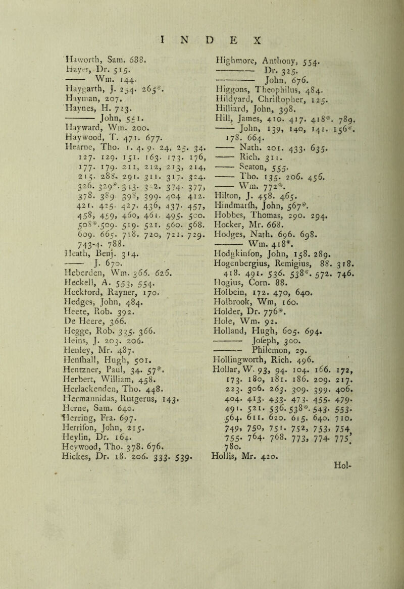 H a worth, Sam. 688. Hayes, Dr. 515. Wm. 144. Hay garth, J. 234. 265*. H'lyman, 207, Haynes, H. 723. John, 531. Hayward, Win. 200. Haywood, T. 471. 677. Hearne, Tho. 1. 4. 9. 24, 25. 34. 127. 129. 151. 163. 173. 176, 177* I79* 2II> 212> 2i3j 214> 215. 288. 291. 311. 317. 324. 326. 329**343. 3:2. 374. 377, 378. 389. 398, 399. 404 412. 421. 425. 427. 436, 437- 457, 458, 459> 4^0, 461. 495. 500. 508^.509. 519. 521. 560. 568. 609. 665. 718. 720, 721. 729. 743-4. 788. Heath, Benj. 3 14. J. 670. Heberden, Wm. 366. 626. Heckell, A. $53> 554- Ilecktord, Ptayner, 170. Hedges, John, 484. Heete, R.ob. 392. l)e Heere, 366. Hegge, Rob. 335. 366. Heins, J. 203. 206. Henley, Mr. 487. Henfhall, Hugh, 501. Hentzner, Paul, 34. 57*. Herbert, William, 458. Herlackenden, Tho. 448. Hermannidas, Rutgerus, 143. Herne, Sam. 640. Herring, Fra. 697. Herrifon, John, 215. Ileylin, Dr. 164. Heywood, Tho. 378. 676. Hickes, Dr. 18. 206. 333. 539. Highmore, Anthony, 554. Dr. 325. • John, 676. Iliggons, Theophilus, 484. Hildyard, Chriftopher, 125. Hilliard, John, 398. Hill, James, 410. 417. 418*. 789. John, 139, 140, 14 e. 156*. i 78. 664. Nath. 201. 433. 635. Rich. 311. Seaton, 555. Tho. 135. 206. 456. Wm. 772*. Hilton, J. 458. 465. Hindmaifh, John, 567*. Ilobbes, Thomas, 290. 294. Plocker, Mr. 668. Hodges, Nath. 696. 698. Wm. 418*. Hodgkinfon, John, 138. 289. Hogenbergius, Remigius, 88. 318. 418. 491. 536. 538*. 572. 746. Hogius, Corn. 88. Holbein, 172. 470, 640. Holbrook, Wm, 160. Holder, Dr. 776*. Hole, Wm. 92. Holland, Plugh, 605. 694. Jofeph, 300. Philemon, 29. Hollingworth, Rich. 496. Hollar, W. 93, 94. 104. 166. 172, 173. 180, 181. 186. 209. 217. 223. 306. 263. 309. 399. 406. 404. 413. 433. 473. 455. 479. 49 * * 521- 536-538* 543- 553* 564. 611. 620. 615. 640. 710. 749* 750, 75 r. 752, 753, 754 755- 764- 768- 773> 774- 775* 780. Hollis, Mr. 420. Hoi-
