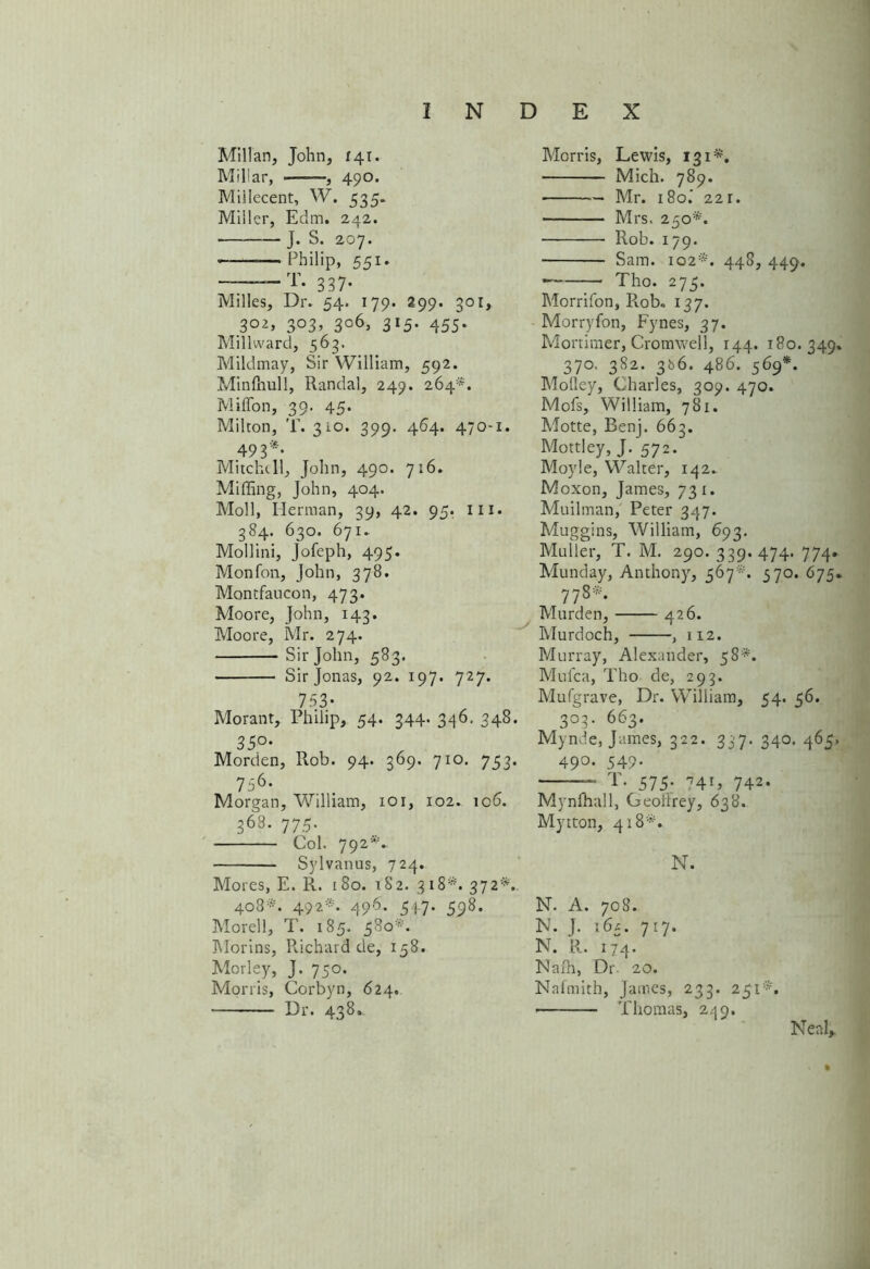Millan, John, 141. Millar, , 490. Millecent, W. 535. Miller, Edm. 242. J. S. 207. • —Philip, 551. — T. 337. Milles, Dr. 54. 179. 299. 301, 3°2, 303, 306, 315. 455. Millward, 563. Mildmay, Sir William, 592. Minihull, Randal, 249. 264*. Miffon, 39. 45. Milton, T. 310. 399. 464. 470-1. 493* Mitchell, John, 490. 716. Miffing, John, 404. Moll, Merman, 39, 42. 95. 111. 384. 630. 671. Mollini, Jofeph, 495. Monfon, John, 378. Montfaucon, 473. Moore, John, 143. Moore, Mr. 274. Sir John, 583. Sir Jonas, 92. 197. 727. 753* Morant, Philip, 54. 344. 346. 348. 35°‘ Morden, Rob. 94. 369. 710. 753. 756* Morgan, William, 101, 102. 106. 368. 775. Col. 792*. Sylvanus, 724. Mores, E. R. 180. 182. 318*. 372*. 408*. 492*. 496. 547. 598. Morell, T. 185. 580*. Morins, Richard de, 158. Morley, J. 750. Morris, Corbyn, 624. Dr. 438. Morris, Lewis, 131*. Mich. 789. Mr. 180.' 221. Mrs. 250*. ■ Rob. 179. Sam. 102*. 448, 449. * Tho. 275. Morrifon, Rob. 137. Morryfon, Fynes, 37. Mortimer, Cromwell, 144. 180.349. 370. 382. 366. 486. 569*. Molley, Charles, 309. 470. Mofs, William, 781. Motte, Benj. 663. Mottley, J. 572. Moyle, Walter, 142. Moxon, James, 731. Muilman, Peter 347. Muggins, William, 693. Muller, T. M. 290. 339.474. 774. Munday, Anthony, 567*. 570. 675. 778*. Murden, 426. Murdoch, , 112. Murray, Alexander, 58*. Mufca, Tho de, 293. Mufgrave, Dr. William, 54. 56. 3°3* 663* Mynde, James, 322. 337. 340. 465. 490. 549. T. 575- 74G 742. Mynfhall, Georirey, 638. Mytton, 418*. N. N. A. 708. IN. j. 164. 717. N. R. if4. Nafh, Dr. 20. Nnimith, James, 233. 2$l*. Thomas, 249. Neal,