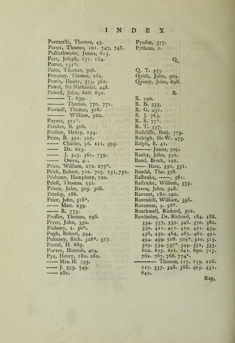 Porcacchi, Thomas, 43. Porter, Thomas, 101. 747, 748. Poftlethwaite, James, 625. Pote, Jofeph, 171. 184. Potter, 131*. Potts, Thomas, 506. Pouncey, Thomas, 262. Powle, Henry, 374. 381. Powel, Sir Nathaniel, 448. Powell, John, 628. 630. T. 639. — * Thomas, 770, 771. Pownall, Thomas, 526. William, 520.. Poyntz, 521*'. Pranker, Pv. 306. Prefcot, Henry, 254. Price, B. 321. 327. Charles, 56. 111. 395. • Dr. 625. J. 545- 56i- 735- Owen, 41. Price, William, 272. 277*. Prick, Robert, 702. 705. 751, 751- Prideaux, Humphrey, 720, Pried:, Thomas, 552. Prince, John, 303. 308. Prinfep, 186. Prior, John, 518** Matt. 239. R. 773* Proffer, Thomas, 296. Pryer, John, 350. Ptolomy, 2. 56*. Pugh, Robert, 544. Pulteney, Rich. 328*. 517. Purcel, H. 689. Purver, Hannah, 404. Pye, Henry, 180. 282. Mrs. H. 553. J- 553- 749- 282. Pynfon, 577. Pytheas, 1. CL a t. 533. Quick, John, 309. Quincy, John, 698^ R. R. 290. R- B. 333, R. O. 431, R. J. 763. R. S. 77*. R. T. 337. Radcliffe, Benj. 779^ Raleigh, Sir W. 473. Ralph, B. 42. • James, 709. Ranbv, John, 550. Rand, Brock, 192. ■ Raac, 550, 551 * Randal, Tho. 378. Rafbrake, , 561. Raftricke, William, 533► Raven, John, 348. Ravenet, 28.7. 290. Ravenhill, William, 598.. Ravennas, 5. 56*. Rauthmell, Richard, 501. Rawlinfon, Dr. Richard, 184. 188* 334* 337? 339- 348- 37°- 38°- 390. 411. 412. 419. 421. 454. 458> 459- 464. 465* 482. 492. 494. 499. 508. 509*. 510. 515. 529* 534* 537*-544- 552> 553- 602. 615. 621. 641. 690. 717. 761. 767. 768. 774*. -— Thomas, 117. 239. 216. 2I7- 337- 34S. 388* 425‘ 45*- 642* Ray,