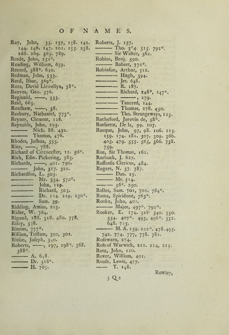 Ray, John, 35. 137, 138. 142. 144. 146. 147. 201. 255. 258. 266. 269. 365. 789. Reade, John, 252*. Reading, William, 659. Record, 388*. 640. Redman, John, 533. Reed, Ifaac, 569*. Rees, David Llewellyn, 58*. Reeves, Geo. 576. Reginald, , 333. Reid, 663. Renfhaw, , 38. Resbury, Nathaniel, 773*. Reyner, Clement, 128. Reynolds, John, 293. • Nich. 88. 432. Thomas, 476. Rhodes, Jofhua, 555. Rice, , 788. Richard of Cirencefter, 12. 56*. Rich, Edw. Pickering, 383. Richards, , 401. 790. John, 317. 322. Richardfon, L. 503. ■ Mr. 334. 57°*’ John, 129. Richard, 503. Dr. 114. 219. 250*. Sam. 39. Ridding, Amias, 225. Rider, W. 764. Rigaud, 188. 318. 480. 778, Riley, 538. Rimius, 777*. Rifdon, Triftam, 300, 301. Ritfon, Jofeph, 340. Roberts, , 297, 298*. 368. 388*. A. 648. Dr. 518*. H. 765. Roberts, J. 157. Tho. 3*4. 515. 792*. Sir Walter, 562. Robins, Benj. 590. Robert, 772*. Robinfon, Arthur, 312. Hugh, 394. —— Jer. 64S. R. 187. Richard, 246*, 247*. , 279. Tancred, 144. • Thomas, 278. 450. Tho. Strangeways, 125. Pvocheford, Jorevin de, 58*. Rochette, De la, 99. 107. Rocque, John, 97, 98. 106. 113. 159. 174. 181. 307. 309. 366. 405- 479- 555- 565, 566- 758* 759- Roe, Sir Thomas, 161. Roebuck, J. 627. Roffenfis Clericus, 484. Rogers, N. 37. 787. Dan. 25. Mr. 514. 56*. 250. Rolles, Sam. 701, 702. 784*. Roma, Spiridone, 765*. Rooke, John, 402. Major, 497*. 792*. R.ooker, E. 174. 328- 340. 350. 354. 407*. 495, 496*. 552. 648. 723. M. A. 159. 252*. 478.495. 742. 774. 777, 778. 782. Rofewarn, 274. Rofs of Warwick, 211. 214, 215. Rotz, John, no. Rover, William, 401. Roufe, Lewis, 477. —T. 148. Rowley,