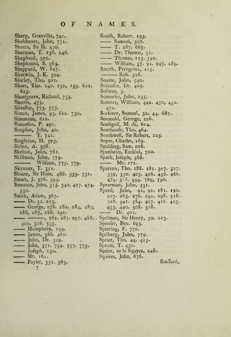 Sharp, Granville, 742. Shebbeare, John, 771. Sheers, Sir H. 470. Sherman, T. 238. 246. Shepherd, 502. Shepheard, S. 365. Sheppard, W. 627. Sherwin, J. K. 394. Shirley, Tho. 502. Shore, Tho. 140. 152, 153. 612. 623.. Shortgrave, Richard, 753. Shortis, 473. Silvefter, 773. 777. Simon, James, 93, 612. 75.0. Simoneau, 612. Simonfon, P. 491. Simpfon, John, 40. T. 741. Singleton, H. 593. Sirinx, A. 378. Skelton, John, 761. Skillman, John, 779. William, 775. 779. Skynner, T. 351. Sloane, Sir Hans, 468. 539. 731. Smart, J. 576. 595. Smeaton, John, 315. 340. 427. 474. 530- Smith, Adam, 367. — Dr. 32. 213. George, 278. 281. 284, 285, 286, 287, 288. 291. —— 262. 287. 297. 488. , 501. 518. 535. Humphrey, 199. James, 366. 460. • John, Dr. 329. . John, 371. 734. 757. 775. Jofeph, 130. Mr. 16 r. Payler, 351. 369. 7 Smith, Robert, 193. Samuel, 308. T. 287. 665. Dr. Thomas, 31. Thomas, 223. 340, William, 37. 91. 247. 289. Smyth, Peregrine, 225. Rob. 528. Soame, John, 540. Solander, Dr. 405. Solinus, 3. Somerfet, John, 235. Somner, William, 442. 450, 451. 472. Sorbiere, Snmuel, 32V 44. 687► Sorocold, George, 296. Souligne, M. de, 624. Southoufe, Tho. 464. Southwell, Sir Robert, 225. Soyer, Charles, 169. Spalding, Sam. 208. Spanheim, Ezekiel, 720. Spark, Jofeph, 568. Mr. 172. Sparrow, Tho. 188. 281. 307. 317. 339, 35°- 403- 406. 45^- 4<$6- 474- 5>8- 554- 7S9> 790- Spearman, John, 331. Speed, John, 91, 92. 18r. 190. 207. 263. 276. 291. 298. 318.. 328. 341. 384. 407. 418. 423.- 433- 440. 508. 518. Dr. 401. Spelman, Sir Henry, 50. 213. Spenfer, Ben. 693. Spiering, F. 770. Spilberg, John, 779. Spratt, Tho. 44. 425. Sprott, T. 450. Squier, or le Squyra, 248. Squires, John, 676. Stafford,.