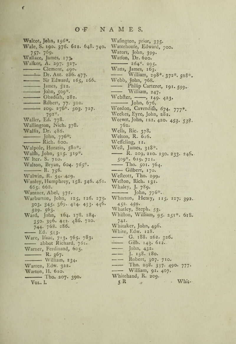 < OF N Walcot, John, 156*, Wale, S. 190. 376. 612. 648. 740. 757- 769- Wallace, James, 177* Walker, A. 297. 327. Clemenr, 490. :— Dr. Ant. 286. 477. Sir Edward, 165, 166. James, 312. • * John, ^09*. Obadiah, 282. Robert, 77. 302. 209. 276'*. 303. 717. 792*. Waller, Ed. 778. Wallington, Nich. 378. Wallis, Dr. 486. ■ John, 776*. Rich. 600. ‘Walpole, Horatio, 380*. Wallh, John, 315. 319*. 'W Iter. S. 710. Walton, Bryan, 604. 765*. R. 756. Walwin, R. 54. 409. Wanley, Humphrey, 158. 346. 461. 665. 668. Wantner, Abel, 371. Warburton, John, 125, 126. 275. 3°3* 345* S69- 424- 433* 44$. 529. 563. Ward, John, 164. 178. 284. 350. 396. 432. 486. 720. 744. 768. 286. Ed. 543. Ware, Ifaac, 713. 765. 783; abbot Richard, 761. Warner, Ferdinand, 605. R. 367. William, 234. Warren, Edw. 322. Warton, H. 610. — Tho. 207. 390. AMES. Wafington, prior, 335. Waterhoufe, Edward, 700. Waters, John, 399. Watfon, Dr. 620. — 264*. 295. Watts, James, 163. William, 298*. 372*. 508*. W’ebb, John, 768. Philip Carteret, 191. 599. William, 247. Webfter, , 149. 423. John, 676. Weedon, Cavendifli, 674. 777*. Weekes, Eyre, John, 282. Weever, John, 121.420. 453. 538. 762. Wells, Ric. 378. Wei ton, R. 616. Wefleling, 11. Weft, James, 318*. R. 209, 2io. 230. 233. 246. 509*. 619. 721. Tho. 501. 764. Gilbert, 170. Weftcott, Tho. 299-. Wefton, Rich. 131. Whaley, J. 789. John, 776*.. Wharton, Henry, 115. 127; 392. 452. 459. Whatley, Steph. 53. Whifton, William, 95. 251*. 61S. 741. Whitaker, John, 496. White, Edw. 128. G. 188. 262. 326. Gilh. 143. 612. John, 432. J. 158. 180. • Robert, 307. 710. ■ Tho. 298. 337. 490. 777. William, 91. 407. Whitehand, R. 209.