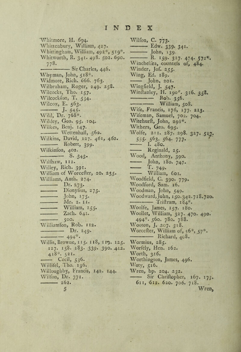 'Whitmore, H. 69-4. Whittenbury, William, 427. Whitting-ham, William, 492*, 519*. Whitworth, R. 341. 498. 502. 690. 778. Sir Charles, 446. Whyman, John, 518*. Widmore, Rich. 666. 763. Wilbraham, Roger, 249. 258. Wilcocks, Tho. 157. Wilcockfon, T. 534. Wilcox, E. 563. J- 545- Wild, Dr. 768*. Wildey, Geo. 95. 104. Wilkes, Benj. 147. Wettenhall, -560. Wilkins, David, 127. 461, 462. Robert, 399. Wilkinfon, 402. • s- 343- WiUhaw, 112. Willey, Rich. 391. William of Worcefter, 20. 235. Williams, Anth. 274. Dr. 273. Dionyfius, 274. John, 175. Mr. 2. 11. William, 235, • Zach. 641. _ 500* Williamfon, Rob. 112. Dr. 249. - 494 • Willis, Browne, 115. 118, irp. 123. 127. 138. 183. 339. 390. 4L2. 418*. 321. Cecil, 336. Willifel, Tho. 136. Willoughby, Francis, 142. 144. Wilfon, Dr. 771. 262. 5 Wilfon, C. 773. Edw. 339. 341. John, 139, — R- 159- 3W- 474- 572*. Winchelfea, countels of, 484. Winder, Jof. 233. Wing, Ed. 189. John, 201. WTingfield, J. 347. Winflanley, H. 190*. 316. 338. ™ Rob. 356. William, 508. Wife, Francis, 176, 177. 213. Wifeman, Samuel, 702. 704. Witehurft, John, 298*. Withers, Geo. 695. Wolfe, 211. 287. 298. 327, 51?. 555• 563> 564- 777- I. 480. Reginald, 23. Wood, Anthony, 390. John, 180. 747. T. 749. William, 601, Woodfield, C. 390. 779. Woodford, Sam. 16. Woodman, John, 349. Woodward, John, 150.342.718.720. Drift ram, 184*. Woolfe, James, 157. 180. Woollet, William, 327. 470. 490. 494*. 360. 780. 788. Wooton, J. .207. 318. Worcefter, William of, 56s, 57*. Richard, 408. Wormius, 285. Worfely, Hen. 162. Worth, 316. Worthington, James, 496. Woty, 516. Wren, bp. 204. 232. ■ Sir Chriftopher, 167. 173. 611, 612. 620. 706. 718. Wren,