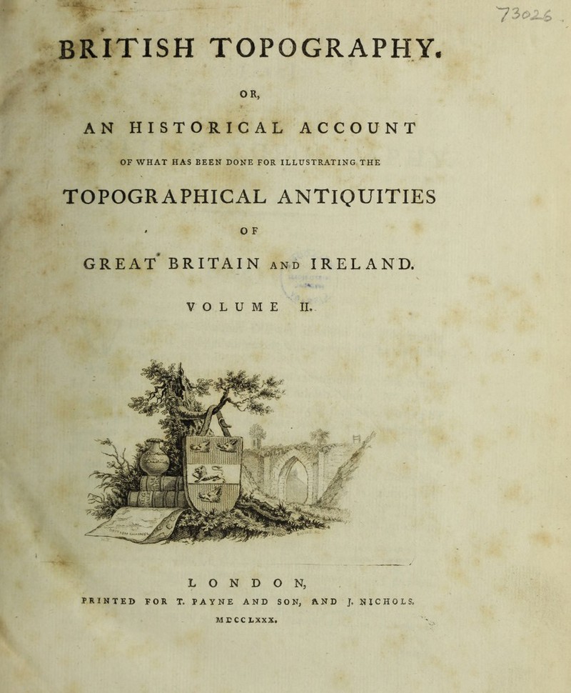 BRITISH TOPOGRAPHY. OR, AN HISTORICAL ACCOUNT OF WHAT HAS BEEN DONE FOR ILLUSTRATING THE TOPOGRAPHICAL ANTIQUITIES O F great' BRITAIN AND IRELAND. VOLUME II. M £ CC LXXX.
