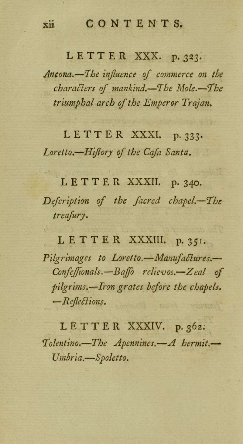 XU LETTER XXX. p. 323. Ancona.—T^he injluence of commerce on the characlers of mankind.—The Mole.—The triumphal arch of the Emperor Trajan. LETTER XXXI. p. 333. Loretto.—Hiftory of the Cafa Santa. LETTER XXXII. p. 340. Eefcription of the facred chapel.—The treafury. LETTER XXXIII. p. 351. Pilgrimages to Loretto.—ManufaSlures.— Confejfionals.—Bajfo relievos.—Zeal of pilgrims.—Iron grates before the chapels. ^Refeblions. LETTER XXXIV. p. 362: Tolentino.—The Apennines.—A hermit.-^ Umbria.—Spoletto.