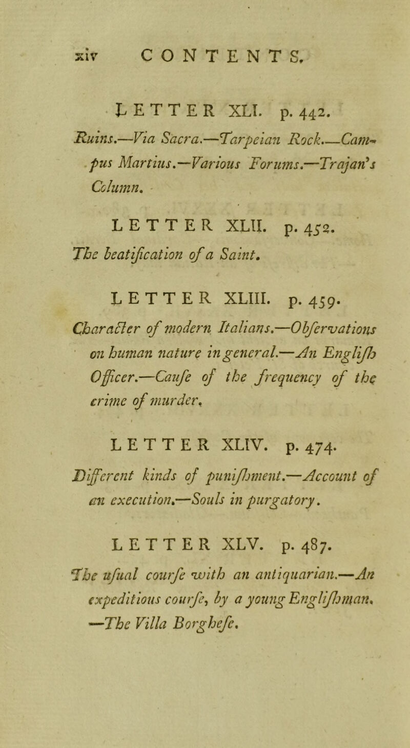 • TETTER XLI. p. 442. Ruins.—Via Sacra.—Tarpeian Rock.—Ozw- .pus Martins.—Various Forums.—Trajan's Column, LETTER XLII. p. 45a. The heatification of a Saint, LETTER XLIII. p. 459. Charahler of modern Italians.—Obfervations ■ on human nature in general.—An EnglifJo Officer.—Caufe of the frequency of the crime of murder, LETTER XLIV. p. 474. Different kinds of puniflment.—Account of mi execution,—Souls in purgatory. LETTER XLV. p. 487. The nfual courfe nvith an antiquarian.—An expeditious courfe., by a young Englifjman, —The Villa Borghefc,