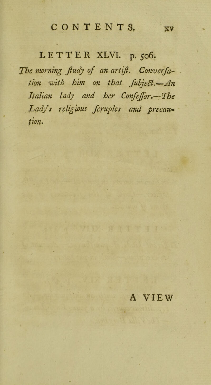 ?;v LETTER XLVr. p. 506. The morning Jludy of an artijl. Converfa- tion with him on that fubjedl.—An Italian lady and her Confeffor.—The Lady s religions fcruples and precau-^ ' fion. A VIEW