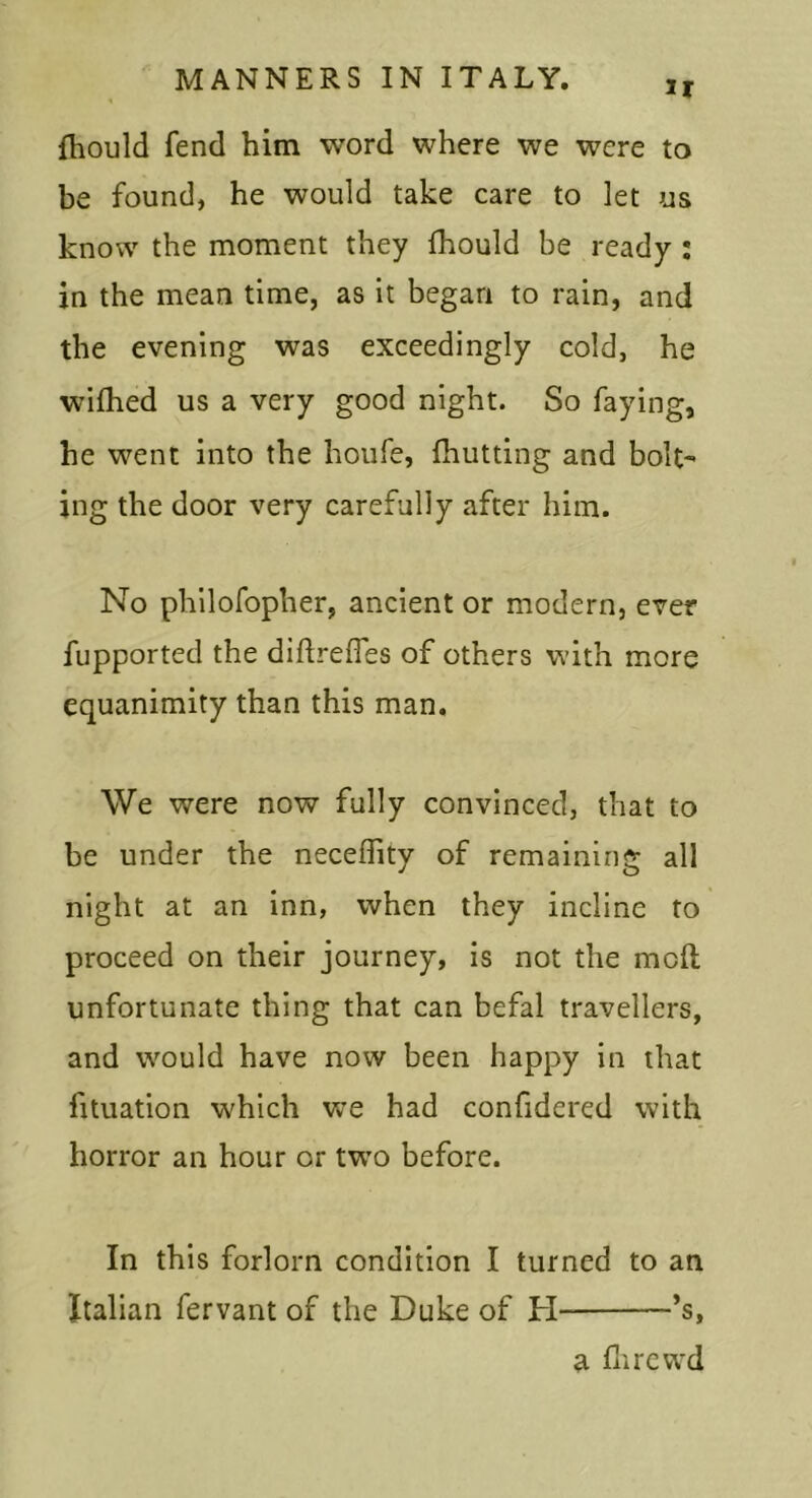 ir Ihould fend him word where we were to be found, he would take care to let us know the moment they fhould be ready ; in the mean time, as it began to rain, and the evening was exceedingly cold, he wifhed us a very good night. So faying, he went into the houfe, fhutting and bolt- ing the door very carefully after him. No philofopher, ancient or modern, ever fupported the diftreffes of others with more equanimity than this man. We were now fully convinced, that to be under the neceffity of remaining all night at an inn, when they incline to proceed on their journey, is not the moll unfortunate thing that can befal travellers, and would have now been happy in that fituation which we had confidered with horror an hour or twm before. In this forlorn condition I turned to an Italian fervant of the Duke of H *s, a flircwd